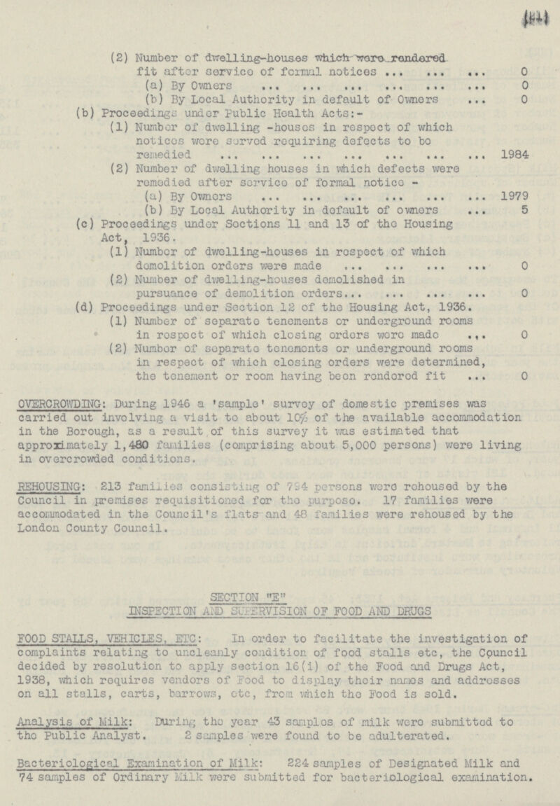 (21) (2) Number of dwelling-houses which were rendered fit after service of formal notices 0 (a) By Owners 0 (b) By Local Authority in default of Owners 0 (b) Proceedings under Public Health Acts:- (1) Number or dwelling -houses in respect of which notices were served requiring defects to be remedied 1984 (2) Number of dwelling houses in which defects were remedied after service of formal notice - (a) By Owners 1979 (b) By Local Authority in default of owners 5 (c) Proceedings under Sections 11 and 13 of the Housing Act, 1936. (1) Number of dwelling-houses in respect of which demolition orders were made 0 (2) Number of dwelling-houses demolished in pursuance of demolition orders 0 (d) Proceedings under Section 12 of the Housing Act, 1936. (1) Number of separate tenements or underground rooms in respect of which closing orders were made 0 (2) Number Of separate tenements or underground rooms in respect of which closing orders were determined, the tenement or room having been rendered fit 0 OVERCROWDING: During 1946 a 'sample' survey of domestic premises was carried out involving a visit to about 10% of the available accommodation in the Borough, as a result of this survey it was estimated that approximately 1,480 families (comprising about 5,000 persons) were living in overcrowded conditions. REHOUSING: 213 families consisting of 794 persons were rehoused by the Council in premises requisitioned for the purpose. 17 families were accommodated in the Council's flats and 48 families were rehoused by the London County Council. SECTION E INSPECTION AND SUPERVISION OF FOOD AND DRUGS FOOD STALLS, VEHICLES, ETC: In order to facilitate the investigation of complaints relating to uncleanly condition of food stalls etc, the Council decided by resolution to apply section 16(i) of the Food and Drugs Act, 1938, which requires vendors vendors of display their names and addresses on all stalls, carts, barrows, etc, from which the Food is sold. Analysis of Milk: During the year 43 samples of milk were submitted to the Public Analyst. 2 samples were found to be adulterated. Bacteriological Examination of Milk: 224 samples of Designated Milk and 74 samples of Ordinary Milk were submitted for bacteriological examination.
