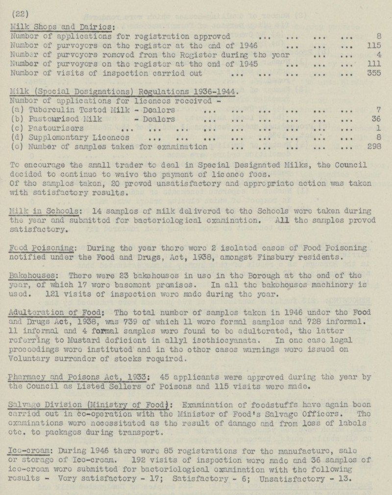 (22) Milk Shops and Dairies: Number of applications for registration approved 8 Number of purveyors on the register at the end of 1946 115 Number of purveyors removed from the Register during the year 4 Number of purveyors on the register at the end of 1945 111 Number of visits of inspection carried out 355 Milk (Special Designations) Rogulations 1936-1944. Number of applications for licences received - (a) Tuberculin Tested Milk - Dealers 7 (b) Pasteurised Milk - Dealers 36 (c) Pasteurisers 1 (d) Supplementary Licences 8 (e) Number of samples taken for examination 298 To encourage the small trader to deal in Special Designated Milks, the Council docidcd to continuo to waivo tho paynont of liconco foos. Of tho samples takon, 20 provod unsatisfactory and apprcpriato action was takon with satisfactory results. Mill: in Schools: 14 samples of milk delivered to tho Schools wore taken during the year and submitted for bacteriological examination. All the samples proved satisfactory. Feed Poisoning: During the year there were 2 isolated cases of Food Poisoning notified under the Food and Drugs, Act, 1938, amongst Finsbury residents. Bakehouses: There were 23 bakehouses in use in the Borough at the end of the year, of which 17 were basement promises. In all the bakehouses machinery is used. 121 visits of inspection were made during the year. Adulteration of Food: The total number of samples taken in 1946 under the Food and Drugs act, 1938, was 739 of which 11 were formal samples and 728 informal. 11 informal and 4 formal samples were found to be adulterated, the latter referring to Mustard deficient in allyl isothiocyanata. In one case legal proceedings were instituted and in the other cases warnings were issued on Voluntary surrender of stocks required. Pharmacy and Poisons Act, 1933: 45 applicants were approved during the year by the Council as Listed Sellers of Poisons and 115 visits were made. Salvage Division (Ministry of Food): Examination of foodstuffs have again been carried out in co-operation with the Minister of Food's Salvage Officers. The examinations were necessitated as the result of damage and from loss of labels etc. to packages during transport. Ice-cream: During 1946 there were 85 registrations for the manufacture, sale or storage of Ice-cream. 192 visits of inspection were made and 36 samples of ice-cream were submitted for bacteriological examination with the following results - Very satisfactory - 17; Satisfactory - 6; Unsatisfactory - 13.