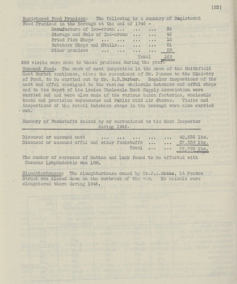 (23) Registered Food Premises: The following is a summary of Registered Food Premises in the Borough at the end of 1946 - Manufacture of Ice-cream 32 Storage and Sale of Ice-cream 46 Fried Fish Shops 12 Butchers Shops and Stalls 51 Other promises 28 Total 169 289 visits were made to these promises during the year. Unsound Food: The work of meat inspection in the area of the Smithfield Meat Market continues, since the secondment of Mr. Penman to the Ministry of Food, to be carried out by Mr. R.S.Barber. Regular inspections of the meat and offal consigned to the various wholesale butchers and offal shops and to the depot of the London Wholesale Meat Supply Association were carried out and were also made of the various bacon factories, wholesale bacon and provision warehouses and Fublic Cold Air Stores. Visits and inspections of the retail butchers shops in the borough were also carried out. Summary of Foodstuffs seized by or surrendered to the Meat Inspector during 1946. Diseased or unsound meat 40,236 lbs. Diseased or unsound offal and other foodstuffs 37,559 lbs. Total 77,795 lbs. The number of carcases of Mutton and Lamb found to be affected with Casoous Lymphadontis was 188. Slaughterhouses: The slaughterhouse owned by Mr.J.A.Mobbe, 14 Penton Street was closed down on the outbreak of the War. No animals were slaughtered there during 1946.