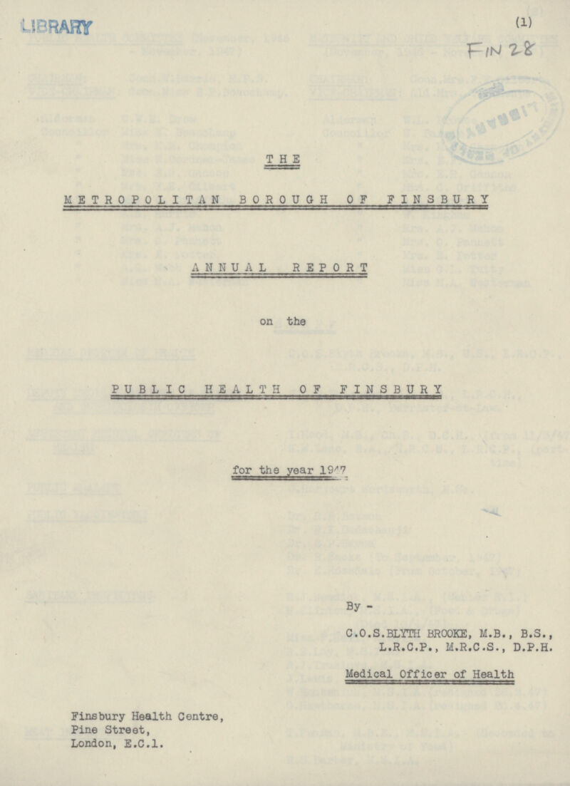 LIBRARY (1) Fin 28 THE METROPOLITAN BOROUGH OF FINSBURY ANNUAL REPORT on the PUBLIC HEALTH OF FINSBURY for the year 1947 By - C.O.S.BLYTH BROOKE, M.B., 8.5., L.R.C.P., M.R.C.S., D.P.H. Medical officer of Health Finsbury Health Centre, Pine Street, London, E.C.I.