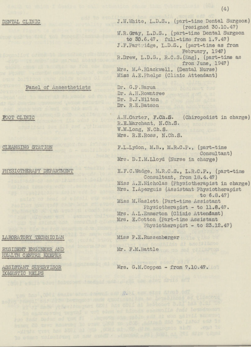 DENTAL CLINIC Panel of Anaesthetists FOOT CLINIC CLEANSING STATION PHYSIOTHERAPY DEPARTMENT LABORATORY TECHNICIAN RESIDENT ENGINEER AND HEALTH CENTRE KEEPER ASSISTANT SUPERVISOR DOMESTIC HELPS (4) J.W.White, L.D.S., (part-time Dental Surgeon) (resigned 30.10.47) W.R.Gray, L.D.S., (part-time Dental Surgeon to 30.6.47. full-time from 1.7.47) J.F.Partridge, L.D.S., (part-time as from February, 1947) R.Drew, L.D.S., R.C.S.(Eng), (part-time as from June, 1947) Mrs. M.A.Blackwell, (Dental Nurse) Miss A.E.Pholps (Clinic Attendant) Dr. G.P.Barua Dr. A.H.Rowntree Dr. B.J.Wilton Dr. R.E.Batson A.H.Carter, F.Ch.S. (Chiropodist in charge) R.E.Marchant, N.Ch.S. W.M.Long, N.Ch.S. Mrs. R.E.Ross, N.Ch.S. F.L.Lydon, M.B., M.R.C.P., (part-time Consultant) Mrs. D.I.M.Lloyd (Nurse in charge) E.F.C.Wadge, M.R.C.S., L.R.C.P., (part-time Consultant, from 18.4.47) Miss A.E.Nicholas (Physiotherapist in charge) Mrs. I.Aperguis (Assistant Physiotherapist to 6.8.47) Miss M.Haslett (Part-time Assistant Physiotherapist - to 11.8.47. Mrs. A.L.Emmerton (Clinic Attendant) Mrs. E.Cotton (Part-time Assistant Physiotherapist - to 23.12.47) Miss P.E.Russenberger Mr. F.M.Battle Mrs. G.M.Coppen - from 7.10.47.