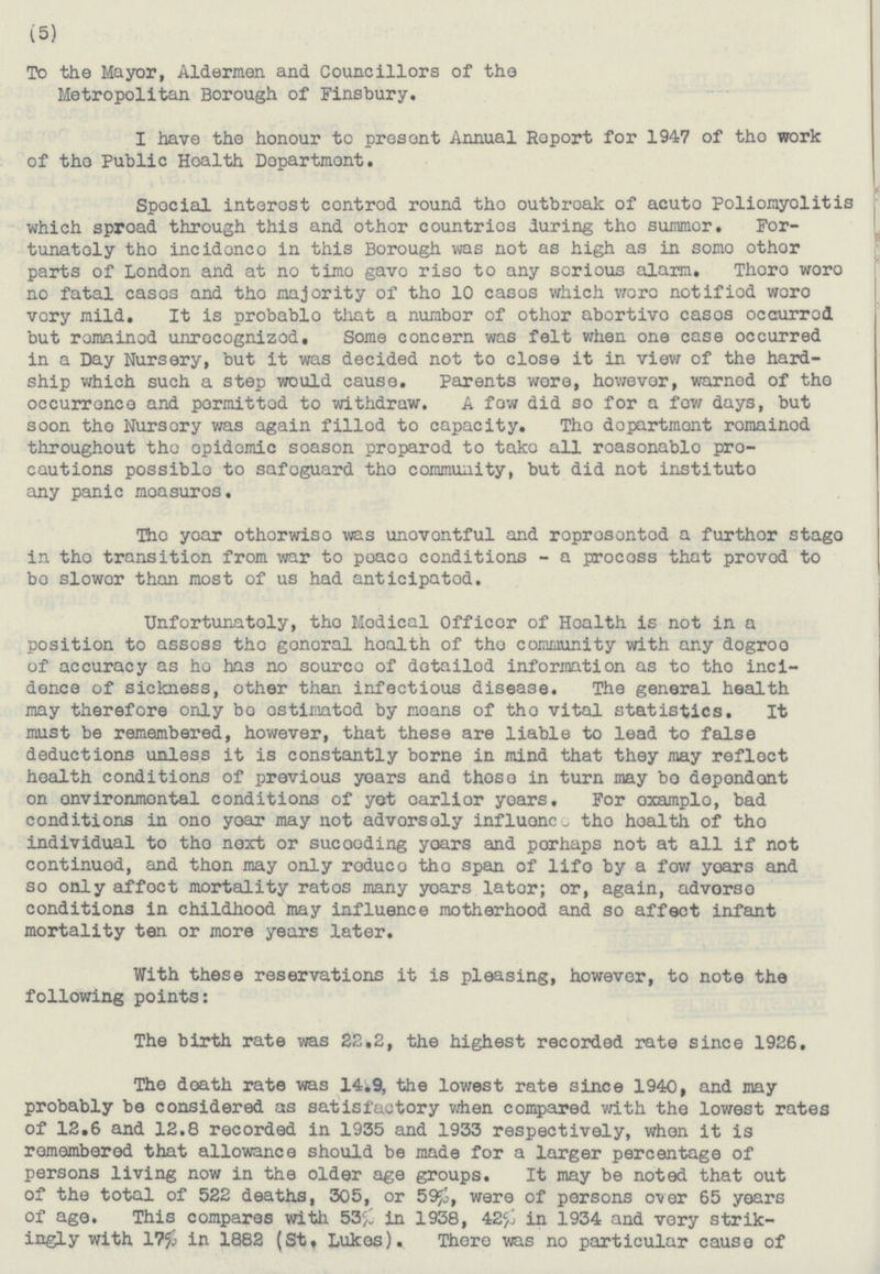 (5) To the Mayor, Aldermen and Councillors of the Metropolitan Borough of Finsbury. I have the honour to present Annual Report for 1947 of the work of the Public Health Department. Special interest centred round the outbreak of acuto Poliomyolitis which sproad through this and other countries during the summor. For- tunately the incidenco in this Borough was not as high as in some other parts of London and at no time gave rise to any serious alarm. There were no fatal cases and the majority of the 10 cases which were notifiod were very mild. It is probablo that a number of other abortive cases occurred but remained unrecognizod. Some concern was felt when one case occurred in a Day Nursery, but it was decided not to close it in view of the hard ship which such a step would cause. Parents were, however, warned of the occurrence and permitted to withdraw. A few did so for a few days, but soon the Nursery was again filled to capacity. The dopartment remained throughout the opidemic soason preparod to take all reasonable pre cautions possible to safeguard the community, but did not institute any panic measures. The year othorwise was uneventful and represented a further stage in the transition from war to peace conditions - a process that proved to be slower than most of us had anticipated. Unfortunately, the Medical Officer of Health, is not in a position to assess the general health of the community with any degree of accuracy as he has no source of detailed information as to the inci dence of sickness, other than infectious disease. The general health may therefore only be estimated by means of the vital statistics. It must be remembered, however, that these are liable to lead to false deductions unless it is constantly borne in mind that they may reflect health conditions of previous years and these in turn may be dependent on environmental conditions of yet earlier years. For example, bad conditions in one year may not adversely the health of the individual to the next or suceeding years and perhaps not at all if not continued, and then may only reduce the span of life by a few years and so only affect mortality rates many years later; or, again, adverse conditions in childhood may influence motherhood and so affect infant mortality ten or more years later. With these reservations it is pleasing, however, to note the following points: The birth rate was 22.2, the highest recorded rate since 1926. The death rate was 14.9, the lowest rate since 1940, and may probably be considered as satisfactory when compared with the lowest rates of 12,6 and 12.8 recorded in 1935 and 1933 respectively, when it is remembered that allowance should be made for a larger percentage of persons living now in the older age groups. It may be noted that out of the total of 522 deaths, 305, or 59%, were of persons over 65 years of age. This compares with 53% in 1938, 42% in 1934 and very strik ingly with 17% in 1882 (St. Lukes). There was no particular cause of