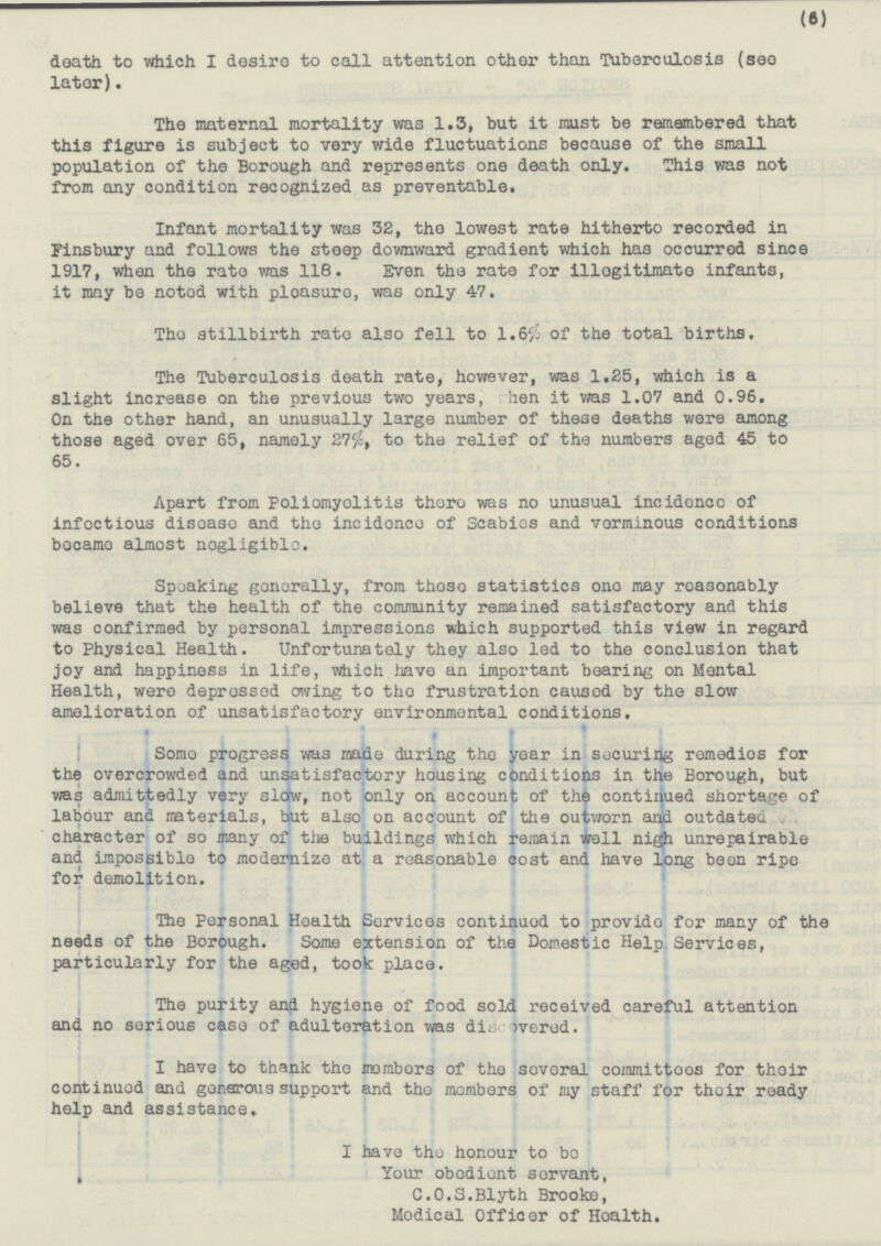 (6) death to which I desire to call attention other than Tuberculosis (see later). The maternal mortality was 1.3, but it must be remembered that this figure is subject to very wide fluctuations because of the small population of the Borough and represents one death only. This was not from any condition recognized as preventable. Infant mortality was 32, the lowest rate hitherto recorded in Finsbury and follows the steep downward gradient which has occurred since 1917, when the rate was 118. Even the rate for illegitimate infants, it may be noted with pleasure, was only 47. The stillbirth rate also fell to 1.6% of the total births. The Tuberculosis death rate, however, was 1.25, which is a slight increase on the previous two years, hen it was 1.07 and 0.96. On the other hand, an unusually large number of these deaths were among those aged over 65, namely 275%, to the relief of the numbers aged 45 to 65. Apart from Poliomyelitis there was no unusual incidonce of infectious disease and the incidence of Scabies and verminous conditions became almost nogligible. Speaking generally, from these statistics one may reasenably believe that the health of the community remained satisfactory and this was confirmed by personal impressions which supported this view in regard to Physical Health. Unfortunately they also led to the conclusion that joy and happiness in life, which have an important bearing on Mental Health, were depressed owing to the frustration caused by the slow amelioration of unsatisfactory environmental conditions. Some progress was made during the year in securing remedies for the overcrowded and unsatisfactory housing conditions in the Borough, but was admittedly very slow, not only on account of the continued shortage of labour and materials, but also on account of the outworn and outdated . character of so many of the buildings which remain well nigh unrepairable and impossible to modernize at a reasonable cost and have long been ripe for demolition. The Personal Health Services continued to provide for many of the needs of the Borough. Some extension of the Domestic Help Services, particularly for the aged, took place. The purity and hygiene of food sold received careful attention and no serious case of adulteration was discovered. I have to thank the members of the several committees for their continued and generous support and the members of my staff for their ready help and assistance. I have the honour to be Your obedient servant, C.O.S.Blyth Brooke, Medical Officer of Health.