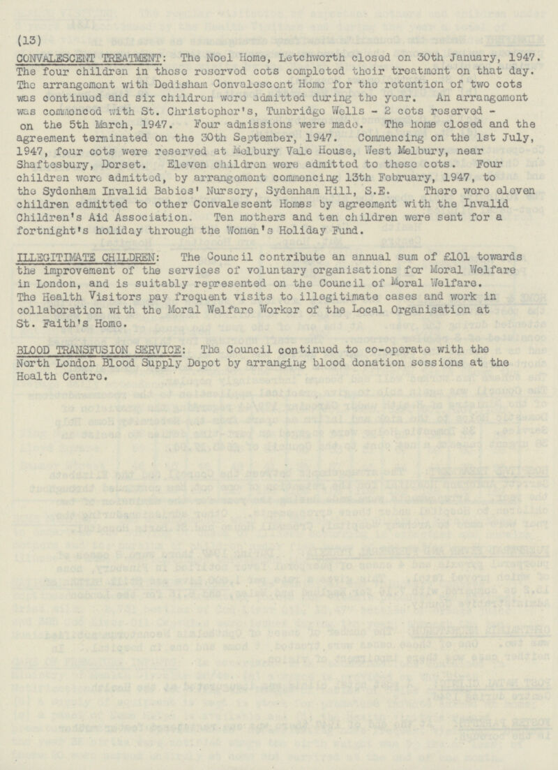 (13) CONVALSCEHT TREATMENT: The Noel Home, Letchworth closed on 30th January, 1947 The four children in these reserved cots completed their treatment on that day. The arrangement with Dedisham Convalescent Homo for the rotention of two cots was continued and six children were admitted during the year. An arrangement was commenced with St. Christopher's, Tunbridge Wells - 2 cots reserved - on the 5th March, 1947. Four admissions were made. The home closed and the agreement terminated on the 30th September, 1947. Commencing on the Ist July, 1947, four cots were reserved at Melbury Vale House, West Melbury, near Shaftesbury, Dorset. Eleven children wore admitted to these cots. Four children were admitted, by arrangement commencing 13th February, 1947, to the Sydenham Invalid Babies' Nursery, Sydenham Hill, S.E. There were eleven children admitted to other Convalescent Homes by agreement with the Invalid Children's Aid Association. Ten mothers and ten children were sent for a fortnight's holiday through the Women's Holiday Fund. LEGITIMATE CHILDREN: The Council contribute an annual sum of £101 towards the improvement of the services of voluntary organisations for Moral Welfare in London, and is suitably represented on the Council of Moral Welfare. The Health Visitors pay frequent visits to illegitimate cases and work in collaboration with the Moral Welfare Worker of the Local Organisation at St. Faith's Home. BLOOD TRANSFUSION SERVICE: The Council continued to co-operate with the North London Blood Supply Depot by arranging blood donation sessions at the Health Centre.