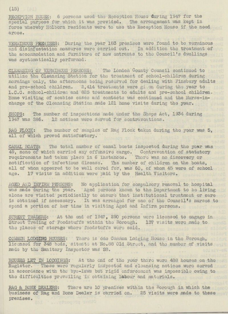 (15) RECEPTION HOUSE: 6 persons used the Reception House during 1947 for the special purpose for which it was provided. The arrangement was kept in force whereby Holborn residents were to use the Reception House if the need arose. VEWINOUS PREMISES: During the year 183 premises wore found to bo voeminous and disinfestation measures were carried out. In addition the treatment of the accommodation and furniture of now entrants to the Council's dwellings was systematically performed. CLEANSIHG OF VERMINOUS PERSONS: The London County Council continued to utilize the Cleansing Station for the treatment of school-children during mornings only, the afternoons being reserved for dealing with Finsbury adults and pre-school children. 2,414 treatments were given during the year to L.C.C. school-children and 825 treatments to adults and pre-school children. Home visiting of scabies cases and contacts was continued and the Nurse-in charge of the Cleansing Station made 121 home visits during the year. SHOPS: TheThe number of inspections made under the Shops Act, 1934 during 1947 was 286. 12 notices were sorved for contravontions. RAG FLOCK: The number of samples of Rag Flock taken during the year was 5, all of which proved satisfactory. CANAL BOATS: The total number of canal boats inspected during the year was 49, none of which carried any offensive cargo. Contravention of statutory requirements had taken place in 6 instances. Thore was no discovery or notification of infectious disease. The number of children on the boats, all of whom appeared to be well cared for, was 60, of whom 45 were of school age. 17 visits in addition were paid by the Health Visitors. AGED AND INFIRM PERSONS: No application for compulsory removal to hospital was made during the year. Aged persons known to the Department to be living alone are visited periodically to ensure that institutional treatment or care is obtained if necessary. It was arranged for one of the Council's nurses to spend a portion of her time in visiting Aged and Infirm persons. STREET TRADERS: At the end of 1947, 290 persons were licensed to engage in Street Trading of Foodstuffs within the Borough. 137 visits were made to the places of storage where foodstuffs were sold. COMMON LODGING HOUSES: There is one Common Lodging House in the Borough, licensed for 348 bods, situate at No.88 Old Street, and the number of visits made by the Sanitary Inspector was 28. HOUSES LET IN LODGINGS: At the end of the year there were 488 houses on the Register. These were regularly inspoeted and cleansing notices were served in accordance with the bye-laws but rigid onforcement was impossible owing to the difficulties prevailing in obtaining labour and materials. RAG & BONE DEALERS: There are 10 premises within the Borough in which the business of Rag and Bone Dealer is carried on. 25 visits were made to these premises.