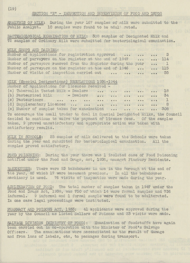 (19) SECTION E - INSPECTION AND SUPERVISION OF FOOD AND DRUGS ANALYSIS OF MILK: During the year 167 samples of milk were submitted to the Public Analyst. 10 samples were found to be adult rated. BACTERIOLOGICAL EXAMINATION OF MILK: 308 samples of Designated Milk and 72 samples of Ordinary Milk were submitted for bacteriological examination. MILK SHOPS AND DAIRIES: Number of applications for registration approved 3 Number of purveyors on the register at the end of 1947 114 Number of purveyors removed from the Register during the year 1 Number of purveyors on the register at the end of 1946 115 Number of visits of inspection carried out 55 MILK (Special Designations) REGULATIONS 1956-1944 Number of applications for licences received - (a) Tuberculin Tested Milk - Dealers 18 (b) Pasteurised Milk - Dealers 34 (c) Pasteurisers 1 (d) Supplementary Licences 8 (e) Number of samples taken for examination 308 To encourage the small trader to deal in Special Designated Milks, the Council decided to continue to waive the payment of licence fees. Of the samples taken, 9 proved unsatisfactory and appropriate action was taken with satisfactory results. MILK IN SCHOOLS: 25 samples of milk delivered to the Schools were taken during the year and submitted for bacteriological examination. All the samples proved satisfactory. FOOD POISONING: During the year there was 1 isolated case of Food Poisoning notified under the Food and Drugs, Act, 1938, amongst Finsbury Residents. BAKEHOUSES: There were 23 bakehouses in use in the Borough at the end of the year, of which 17 were basement premises. In all the bakehouses machinery is used. 76 visits of inspection were made during the year. ADULTERATION' OF FOOD: The total number of samples taken in 1947 under the Food and Drugs Act, 1938, was 750 of which 14 were formal samples and 736 informal. 9 informal and 1 formal sample were found to be adulterated. In one case legal proceedings were instituted. PHARMACY AND POISONS ACT, 1933: 41 applicants were approved during the year by the Council as Listed Sellers of Poisons and 23 visits were made. SALVAGE DIVISION (MINISTRY OF FOOD): Examination of foodstuffs have again been carried out in co-operation with the Minister of Food's Salvage Officers. The examinations were necessitated as the result of damage and from loss of labels, etc, to packages during transport.