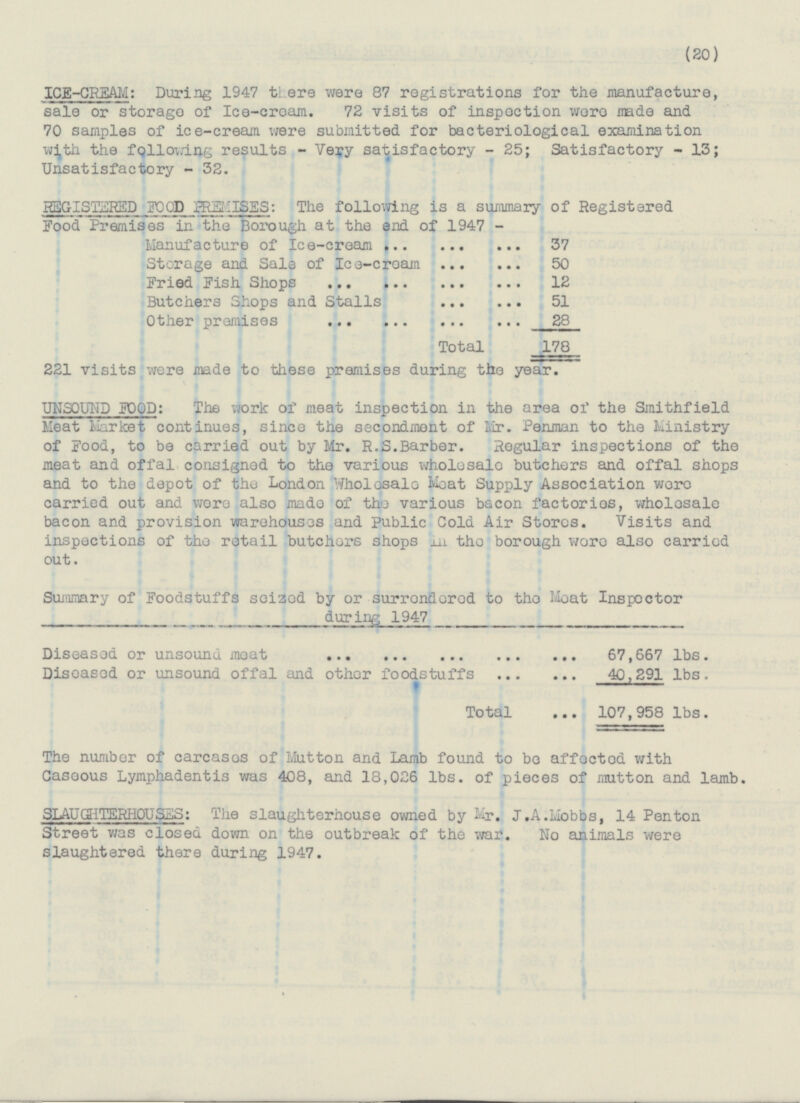 20 ICE-CREAM: During 1947 there were 87 registrations for the manufacture, sale or storage of Ice-cream. 72 visits of inspection were made and 70 samples of ice-cream were submitted for bacteriological examination with the following results - Very satisfactory - 25; Satisfactory - 13; Unsatisfactory - 32. REGISTERED FOOD PREMISES: The following is a summary of Registered Food Premises in the Borough at the end of 1947 - Manufacture of Ice-cream 37 Storage and Sale of Ice-cream 50 Fried Fish Shops 12 Butchers Shops and Stalls 51 Other premises 28 Total 178 221 visits were made to these premises during the year. UNSOUND FOOD: The work of meat inspection in the area of the Smithfield Meat Market continues, since the secondment of Mr. Penman to the Ministry of Food, to be carried out by Mr. R.S.Barber. Regular inspections of the meat and offal consigned to the various wholesale butchers and offal shops and to the depot of the London Wholesale Moat Supply Association were carried out and were also made of the various bacon factories, wholesale bacon and provision warehouses and Public Cold Air Stores. Visits and inspections of the retail butchers shops in the borough were also carried out. Summary of Foodstuffs seized by or surrendered to the Meat Inspector during 1947 Diseased or unsound moat 67,667 lbs. Diseased or unsound offal and other foodstuffs 40,291 lbs. Total 107,958 lbs. The number of carcases of Mutton and Lamb found to be affected with Caseous Lymphadentis was 408, and 18,026 lbs. of pieces of mutton and lamb. SLAU GHTERHOU SES: The slaughterhouse owned by Mr. J.A.Mobbs, 14 Pen ton Street was closed down on the outbreak of the war. No animals were slaughtered there during 1947.