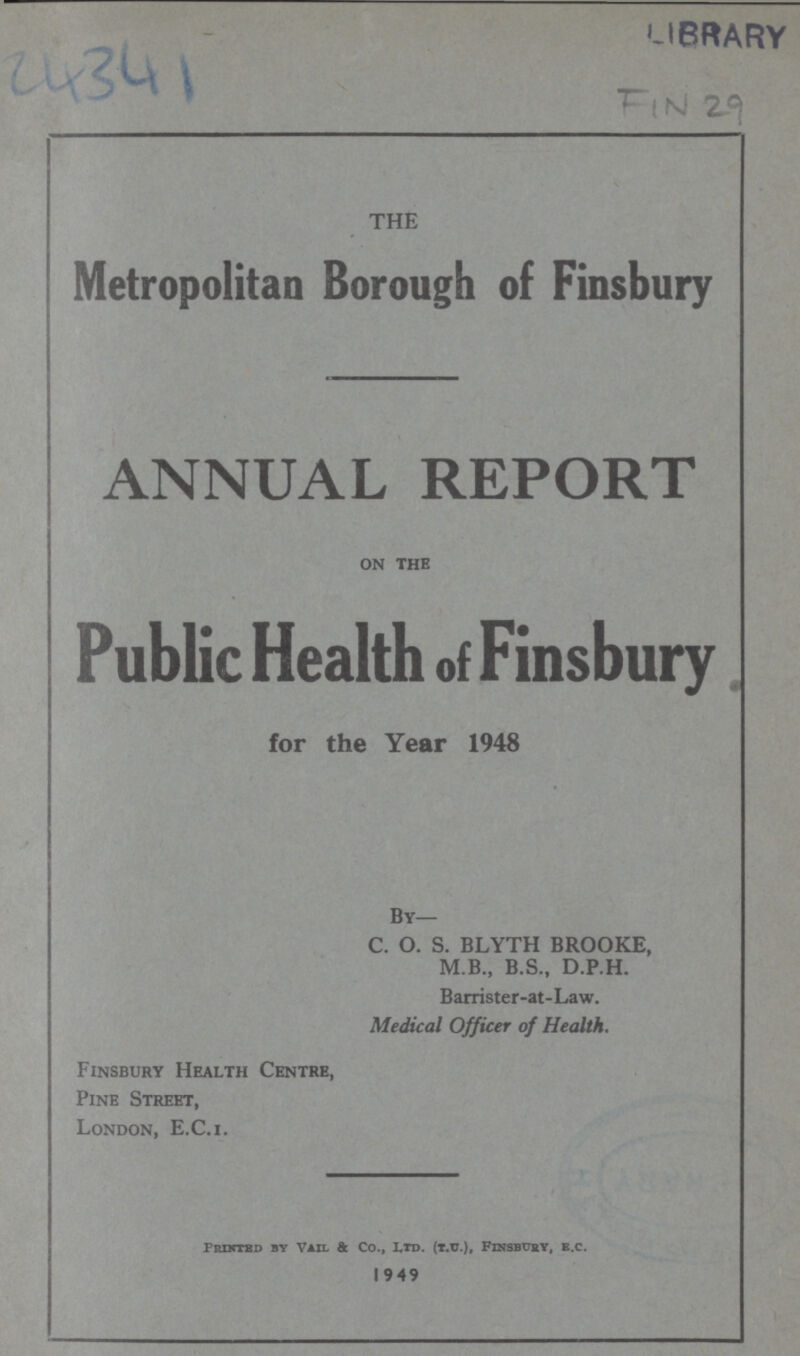 LIBRARY THE Metropolitan Borough of Finsbury ANNUAL REPORT on the Public Health of Finsbury for the Year 1948 By— C. O. S. BLYTH BROOKE, M.B., B.S., D.P.H. Barrister-at-Law. Medical Officer of Health. Finsbury Health Centre, Pine Street, London, E.C.i. PriNtEd by Vail & Co., Ltd. (t.u.), Finsbury, e.c. 1949