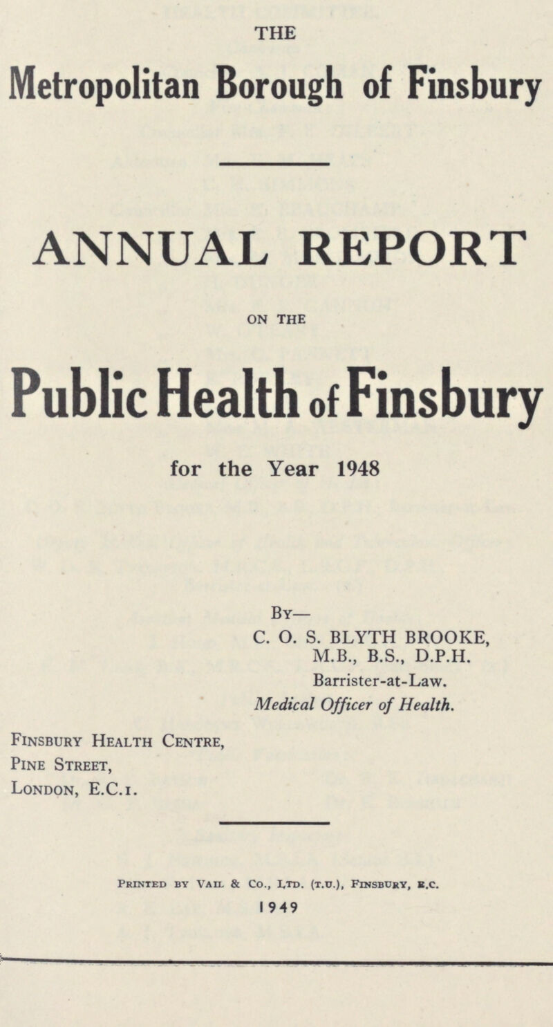 THE Metropolitan Borough of Finsbury ANNUAL REPORT on the Public Health of Finsbury for the Year 1948 By— C. O. S. BLYTH BROOKE, M.B., B.S., D.P.H. Barrister-at-Law. Medical Officer of Health. Finsbury Health Centre, Pine Street, London, E.C.i. Printed by Vail & Co., Ltd. (t.u.), Finsbury, E.c. 1949