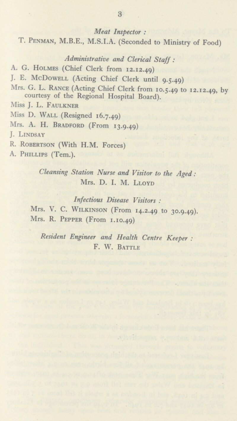 3 Meat Inspector: T. Penman, M.B.E., M.S.I.A. (Seconded to Ministry of Food) Administrative and Clerical Staff: A. G. Holmes (Chief Clerk from 12.12.49) J. E. McDowell (Acting Chief Clerk until 9.5.49) Mrs. G. L. Rance (Acting Chief Clerk from 10.5.49 to 12.12.49, by courtesy of the Regional Hospital Board). Miss J. L. Faulkner Miss D. Wall (Resigned 16.7.49) Mrs. A. H. Bradford (From 13.9.49) J. Lindsay R. Robertson (With H.M. Forces) A. Phillips (Tem.). Cleansing Station Nurse and Visitor to the Aged: Mrs. D. I. M. Lloyd Infectious Disease Visitors : Mrs. V. C. Wilkinson (From 14.2.49 to 30.9.49). Mrs. R. Pepper (From 1.10.49) Resident Engineer and Health Centre Keeper : F. W. Battle