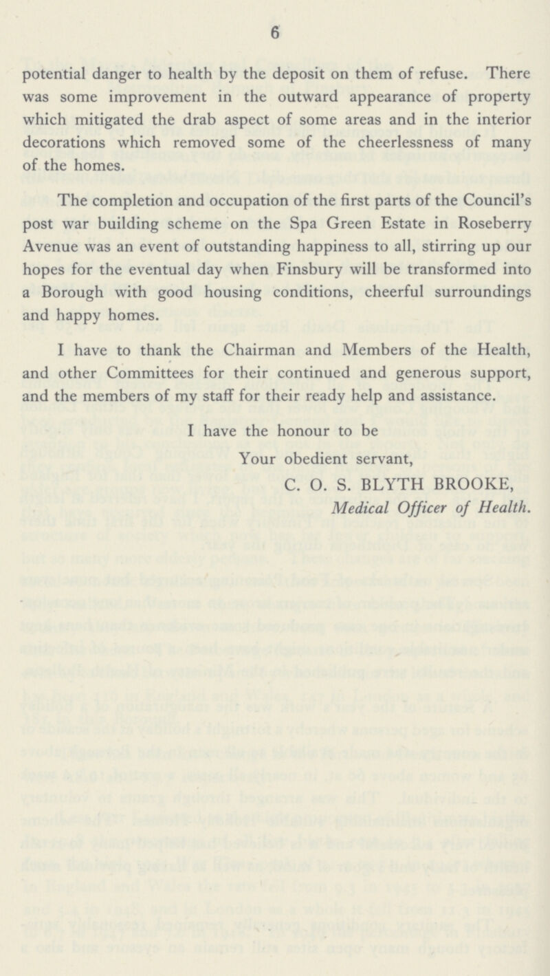 6 potential danger to health by the deposit on them of refuse. There was some improvement in the outward appearance of property which mitigated the drab aspect of some areas and in the interior decorations which removed some of the cheerlessness of many of the homes. The completion and occupation of the first parts of the Council's post war building scheme on the Spa Green Estate in Roseberry Avenue was an event of outstanding happiness to all, stirring up our hopes for the eventual day when Finsbury will be transformed into a Borough with good housing conditions, cheerful surroundings and happy homes. I have to thank the Chairman and Members of the Health, and other Committees for their continued and generous support, and the members of my staff for their ready help and assistance. I have the honour to be Your obedient servant, C. O. S. BLYTH BROOKE, Medical Officer of Health.