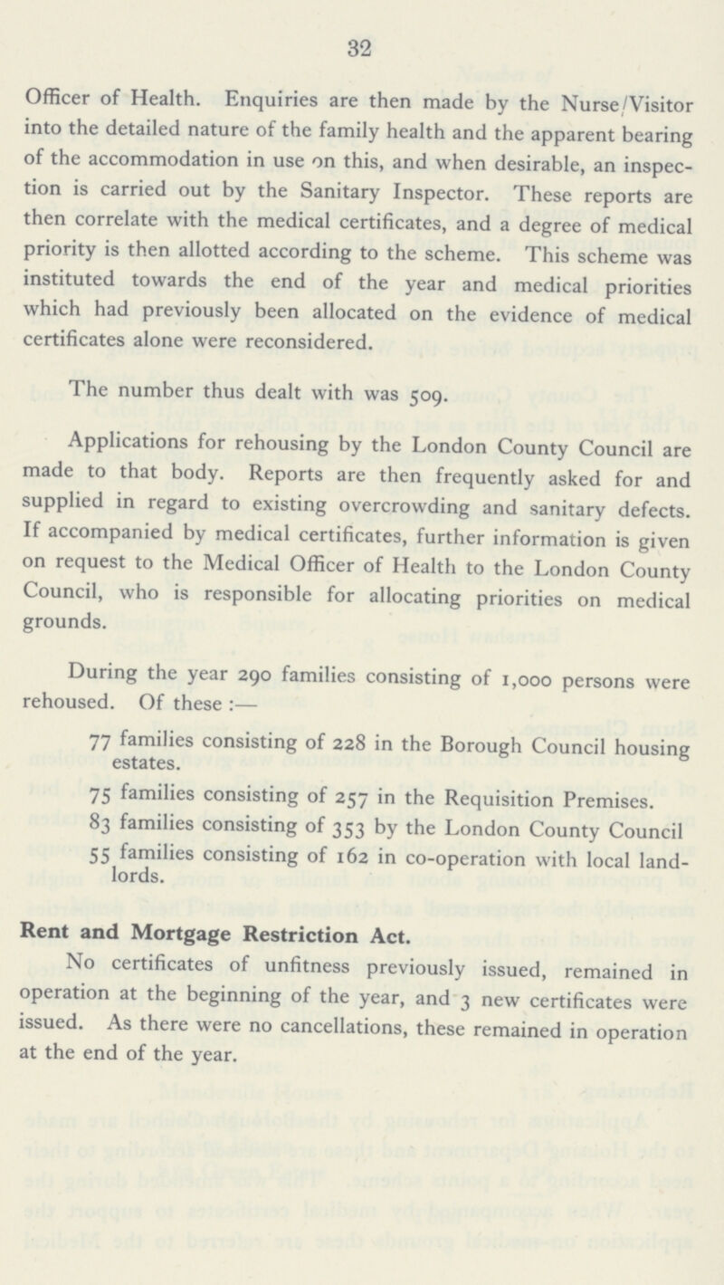 32 Officer of Health. Enquiries are then made by the Nurse/Visitor into the detailed nature of the family health and the apparent bearing of the accommodation in use on this, and when desirable, an inspec tion is carried out by the Sanitary Inspector. These reports are then correlate with the medical certificates, and a degree of medical priority is then allotted according to the scheme. This scheme was instituted towards the end of the year and medical priorities which had previously been allocated on the evidence of medical certificates alone were reconsidered. The number thus dealt with was 509. Applications for rehousing by the London County Council are made to that body. Reports are then frequently asked for and supplied in regard to existing overcrowding and sanitary defects. If accompanied by medical certificates, further information is given on request to the Medical Officer of Health to the London County Council, who is responsible for allocating priorities on medical grounds. During the year 290 families consisting of 1,000 persons were rehoused. Of these :— 77 families consisting of 228 in the Borough Council housing estates. 75 families consisting of 257 in the Requisition Premises. 83 families consisting of 353 by the London County Council 55 families consisting of 162 in co-operation with local land lords. Rent and Mortgage Restriction Act. No certificates of unfitness previously issued, remained in operation at the beginning of the year, and 3 new certificates were issued. As there were no cancellations, these remained in operation at the end of the year.