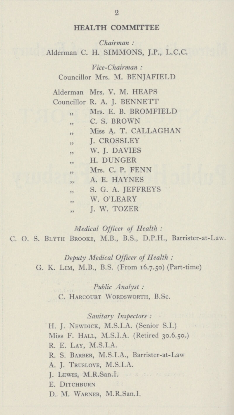 2 HEALTH COMMITTEE Chairman: Alderman C. H. SIMMONS, J.P., L.C.C. Vice-Chairman: Councillor Mrs. M. BENJAFIELD Alderman Mrs. V. M. HEAPS Councillor R. A. J. BENNETT „ Mrs. E. B. BROMFIELD „ C. S. BROWN „ Miss A. T. CALLAGHAN „ J. CROSSLEY „ W. J. DAVIES „ H. DUNGER „ Mrs. C. P. FENN „ A. E. HAYNES „ S. G. A. JEFFREYS „ W. O'LEARY „ J. W. TOZER Medical Officer of Health: C. O. S. Blyth Brooke, M.B., B.S., D.P.H., Barrister-at-Law. Deputy Medical Officer of Health: G. K. Lim, M.B., B.S. (From 16.7.50) (Part-time) Public Analyst: C. Harcourt Wordsworth, B.Sc. Sanitary Inspectors: H. J. Newdick, M.S.I.A. (Senior S.I.) Miss F. Hall, M.S.I.A. (Retired 30.6.50.) R. E. Lay, M.S.I.A. R. S. Barber, M.S.I.A., Barrister-at-Law A. J. Truslove, M.S.I.A. J. Lewis, M.R.San.I. E. Ditchburn D. M. Warner, M.R.San.I.