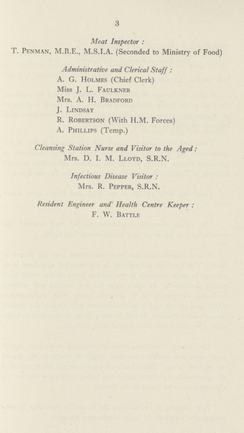 3 Meat Inspector: T. Penman, M.B.E., M.S.I.A. (Seconded to Ministry of Food) Administrative and Clerical Staff: A. G. Holmes (Chief Clerk) Miss J. L. Faulkner Mrs. A. H. Bradford J. Lindsay R. Robertson (With H.M. Forces) A. Phillips (Temp.) Cleansing Station Nurse and Visitor to the Aged: Mrs. D. I. M. Lloyd, S.R.N. Infectious Disease Visitor: Mrs. R. Pepper, S.R.N. Resident Engineer and Health Centre Keeper: F. W. Battle