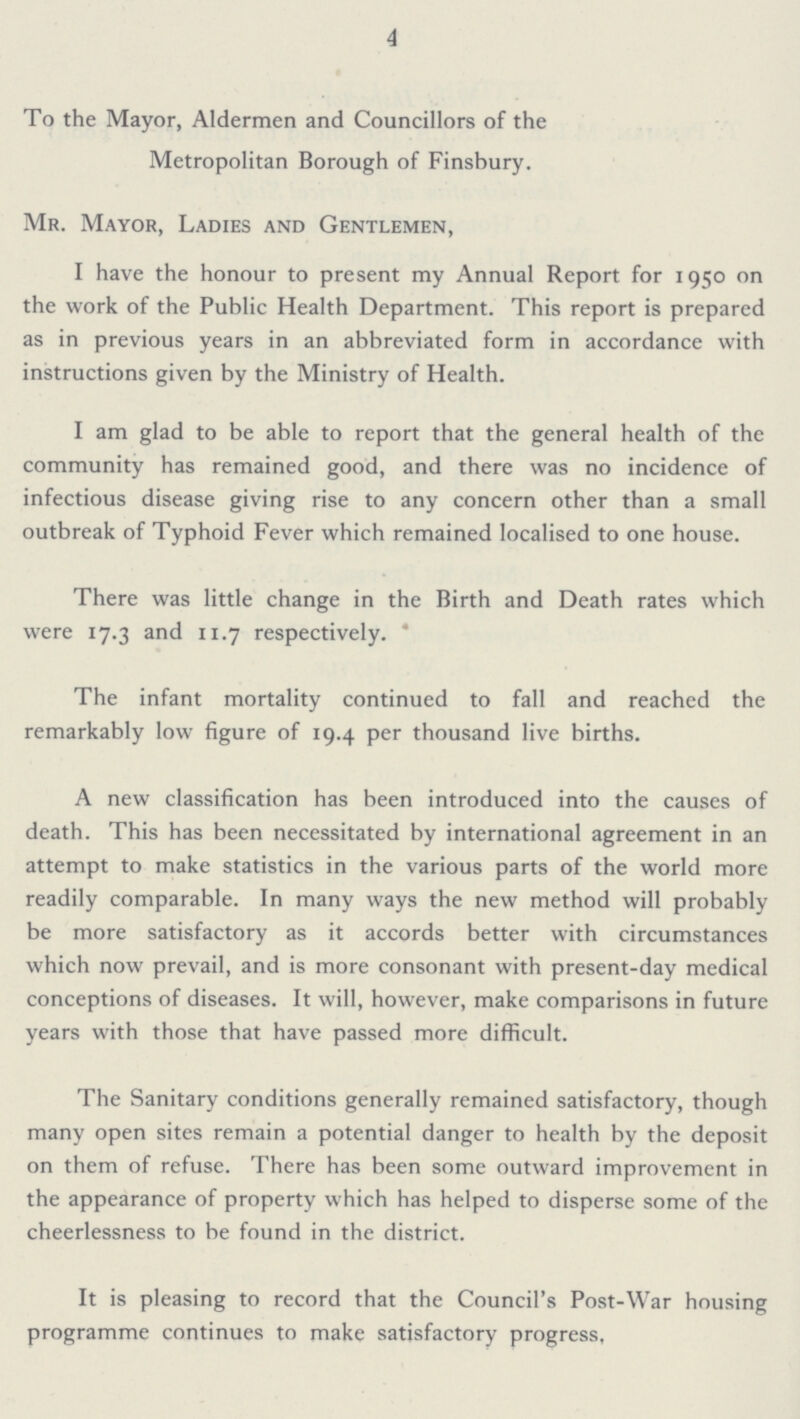 4 To the Mayor, Aldermen and Councillors of the Metropolitan Borough of Finsbury. Mr. Mayor, Ladies and Gentlemen, I have the honour to present my Annual Report for 1950 on the work of the Public Health Department. This report is prepared as in previous years in an abbreviated form in accordance with instructions given by the Ministry of Health. I am glad to be able to report that the general health of the community has remained good, and there was no incidence of infectious disease giving rise to any concern other than a small outbreak of Typhoid Fever which remained localised to one house. There was little change in the Birth and Death rates which were 17.3 and 11.7 respectively. The infant mortality continued to fall and reached the remarkably low figure of 19.4 per thousand live births. A new classification has been introduced into the causes of death. This has been necessitated by international agreement in an attempt to make statistics in the various parts of the world more readily comparable. In many ways the new method will probably be more satisfactory as it accords better with circumstances which now prevail, and is more consonant with present-day medical conceptions of diseases. It will, however, make comparisons in future years with those that have passed more difficult. The Sanitary conditions generally remained satisfactory, though many open sites remain a potential danger to health by the deposit on them of refuse. There has been some outward improvement in the appearance of property which has helped to disperse some of the cheerlessness to be found in the district. It is pleasing to record that the Council's Post-War housing programme continues to make satisfactory progress.