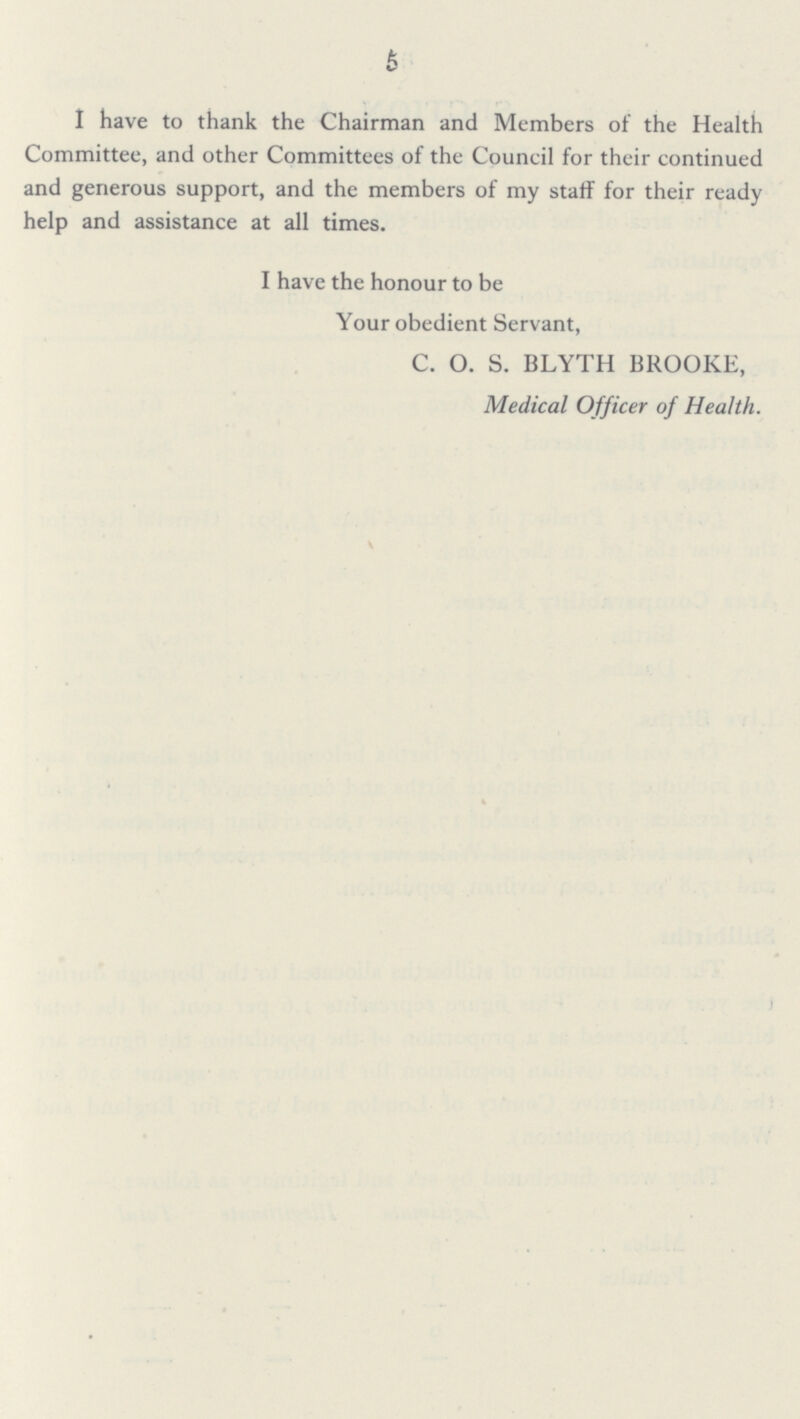 5 I have to thank the Chairman and Members of the Health Committee, and other Committees of the Council for their continued and generous support, and the members of my staff for their ready help and assistance at all times. I have the honour to be Your obedient Servant, C. O. S. BLYTH BROOKE, Medical Officer of Health.