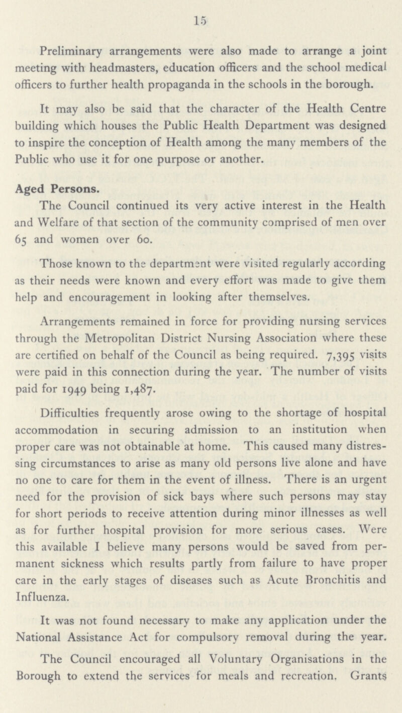 15 Preliminary arrangements were also made to arrange a joint meeting with headmasters, education officers and the school medical officers to further health propaganda in the schools in the borough. It may also be said that the character of the Health Centre building which houses the Public Health Department was designed to inspire the conception of Health among the many members of the Public who use it for one purpose or another. Aged Persons. The Council continued its very active interest in the Health and Welfare of that section of the community comprised of men over 65 and women over 60. Those known to the department were visited regularly according as their needs were known and every effort was made to give them help and encouragement in looking after themselves. Arrangements remained in force for providing nursing services through the Metropolitan District Nursing Association where these are certified on behalf of the Council as being required. 7,395 visits were paid in this connection during the year. The number of visits paid for 1949 being 1,487. Difficulties frequently arose owing to the shortage of hospital accommodation in securing admission to an institution when proper care was not obtainable at home. This caused many distres sing circumstances to arise as many old persons live alone and have no one to care for them in the event of illness. There is an urgent need for the provision of sick bays where such persons may stay for short periods to receive attention during minor illnesses as well as for further hospital provision for more serious cases. Were this available I believe many persons would be saved from per manent sickness which results partly from failure to have proper care in the early stages of diseases such as Acute Bronchitis and Influenza. It was not found necessary to make any application under the National Assistance Act for compulsory removal during the year. The Council encouraged all Voluntary Organisations in the Borough to extend the services for meals and recreation. Grants