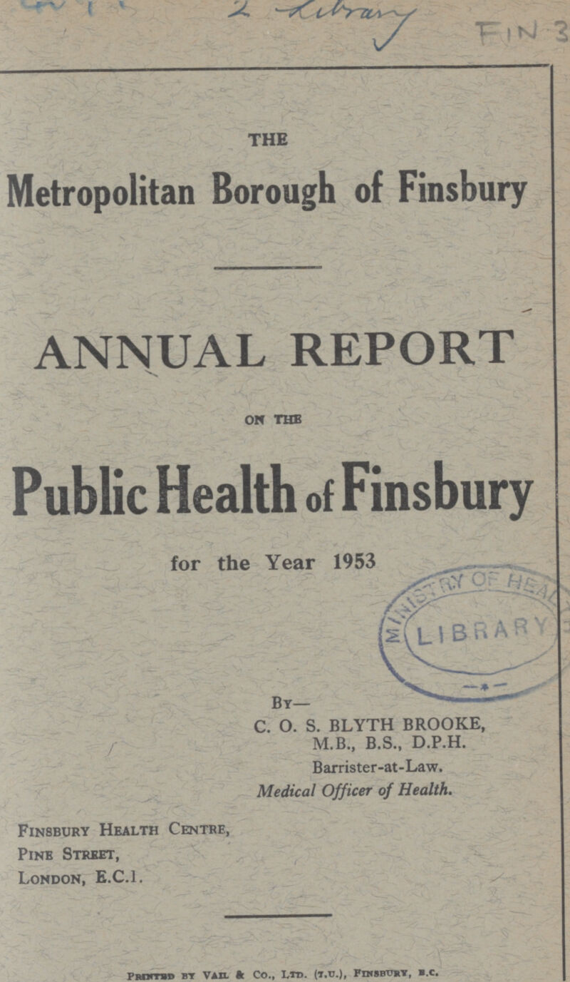 2 Library FIN 3 THE Metropolitan Borough of Finsbury ANNUAL REPORT on the Public Health of Finsbury for the Year 1953 C. O. S. BLYTH BROOKE, / M.B., B.S., D.P.H. Barrister-at-Law. Medical Officer of Health. Finsbury Health Centre, Pine Street, London, E.C.I. Printed by Vail & Co., Ltd. (t.u.), Finsbury, b.c.