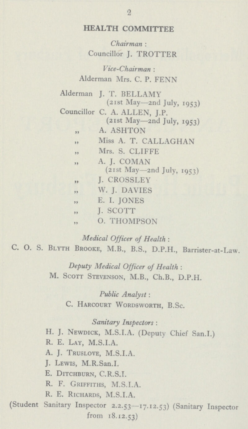 2 HEALTH COMMITTEE Chairman: Councillor J. TROTTER Vice-Chairman: Alderman Mrs. C. P. FENN Alderman J. T. BELLAMY (21st May—2nd July, 1953) Councillor C. A. ALLEN, J.P. (21st May—2nd July, 1953) „ A. ASHTON „ Miss A. T. CALLAGHAN „ Mrs. S. CLIFFE „ A. J. COMAN (21st May—2nd July, 1953) „ J. CROSSLEY „ W. J. DAVIES „ E. I. JONES „ J. SCOTT „ O. THOMPSON Medical Officer of Health: C. O. S. Blyth Brooke, M.B., B.S., D.P.H., Barrister-at-Law. Deputy Medical Officer of Health: M. Scott Stevenson, M.B., Ch.B., D.P.H. Public Analyst: C. Harcourt Wordsworth, B.Sc. Sanitary Inspectors: H. J. Newdick, M.S.I.A. (Deputy Chief San.I.) R. E. Lay, M.S.I.A. A. J. Truslove, M.S.I.A. J. Lewis, M.R.San.I. E. Ditchburn, C.R.S.I. R. F. Griffiths, M.S.I.A. R. E. Richards, M.S.I.A. (Student Sanitary Inspector 2.2.53—17.12.53) (Sanitary Inspector from 18.12.53)