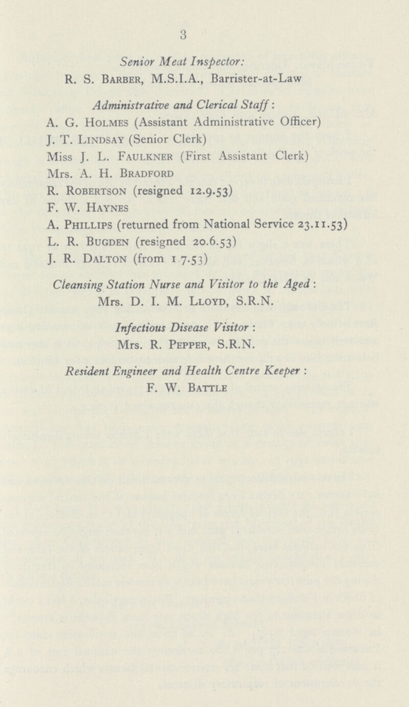 3 Senior Meat Inspector: R. S. Barber, M.S.I.A., Barrister-at-Law Administrative and Clerical Staff: A. G. Holmes (Assistant Administrative Officer) J. T. Lindsay (Senior Clerk) Miss J. L. Faulkner (First Assistant Clerk) Mrs. A. H. Bradford R. Robertson (resigned 12.9.53) F. W. Haynes A. Phillips (returned from National Service 23.11.53) L. R. Bugden (resigned 20.6.53) J. R. Dalton (from 1.7.53) Cleansing Station Nurse and Visitor to the Aged: Mrs. D. I. M. Lloyd, S.R.N. Infectious Disease Visitor: Mrs. R. Pepper, S.R.N. Resident Engineer and Health Centre Keeper: F. W. Battle