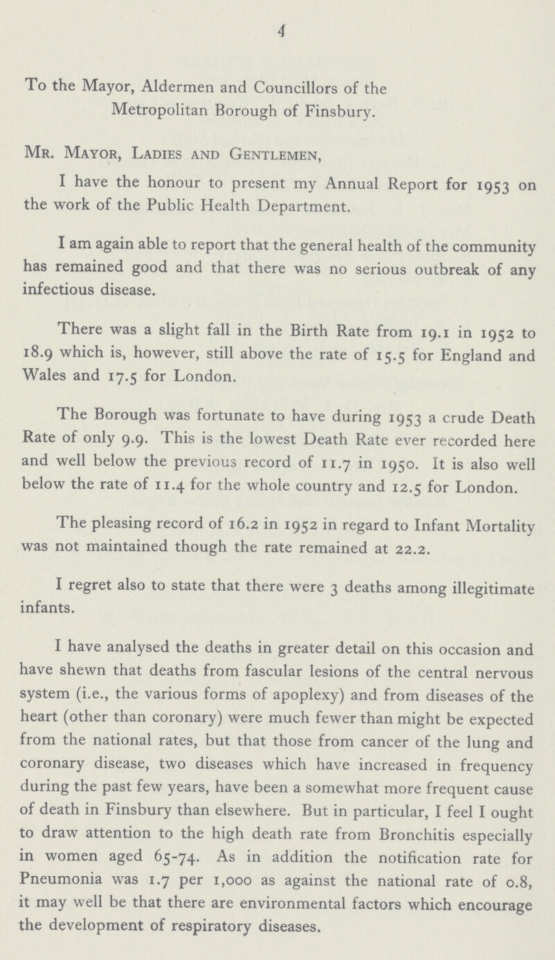 4 To the Mayor, Aldermen and Councillors of the Metropolitan Borough of Finsbury. Mr. Mayor, Ladies and Gentlemen, I have the honour to present my Annual Report for 1953 on the work of the Public Health Department. I am again able to report that the general health of the community has remained good and that there was no serious outbreak of any infectious disease. There was a slight fall in the Birth Rate from 19.1 in 1952 to 18.9 which is, however, still above the rate of 15.5 for England and Wales and 17.5 for London. The Borough was fortunate to have during 1953 a crude Death Rate of only 9.9. This is the lowest Death Rate ever recorded here and well below the previous record of 11.7 in 1950. It is also well below the rate of 11.4 for the whole country and 12.5 for London. The pleasing record of 16.2 in 1952 in regard to Infant Mortality was not maintained though the rate remained at 22.2. I regret also to state that there were 3 deaths among illegitimate infants. I have analysed the deaths in greater detail on this occasion and have shewn that deaths from fascular lesions of the central nervous system (i.e., the various forms of apoplexy) and from diseases of the heart (other than coronary) were much fewer than might be expected from the national rates, but that those from cancer of the lung and coronary disease, two diseases which have increased in frequency during the past few years, have been a somewhat more frequent cause of death in Finsbury than elsewhere. But in particular, I feel I ought to draw attention to the high death rate from Bronchitis especially in women aged 65-74. As in addition the notification rate for Pneumonia was 1.7 per 1,000 as against the national rate of 0.8, it may well be that there are environmental factors which encourage the development of respiratory diseases.