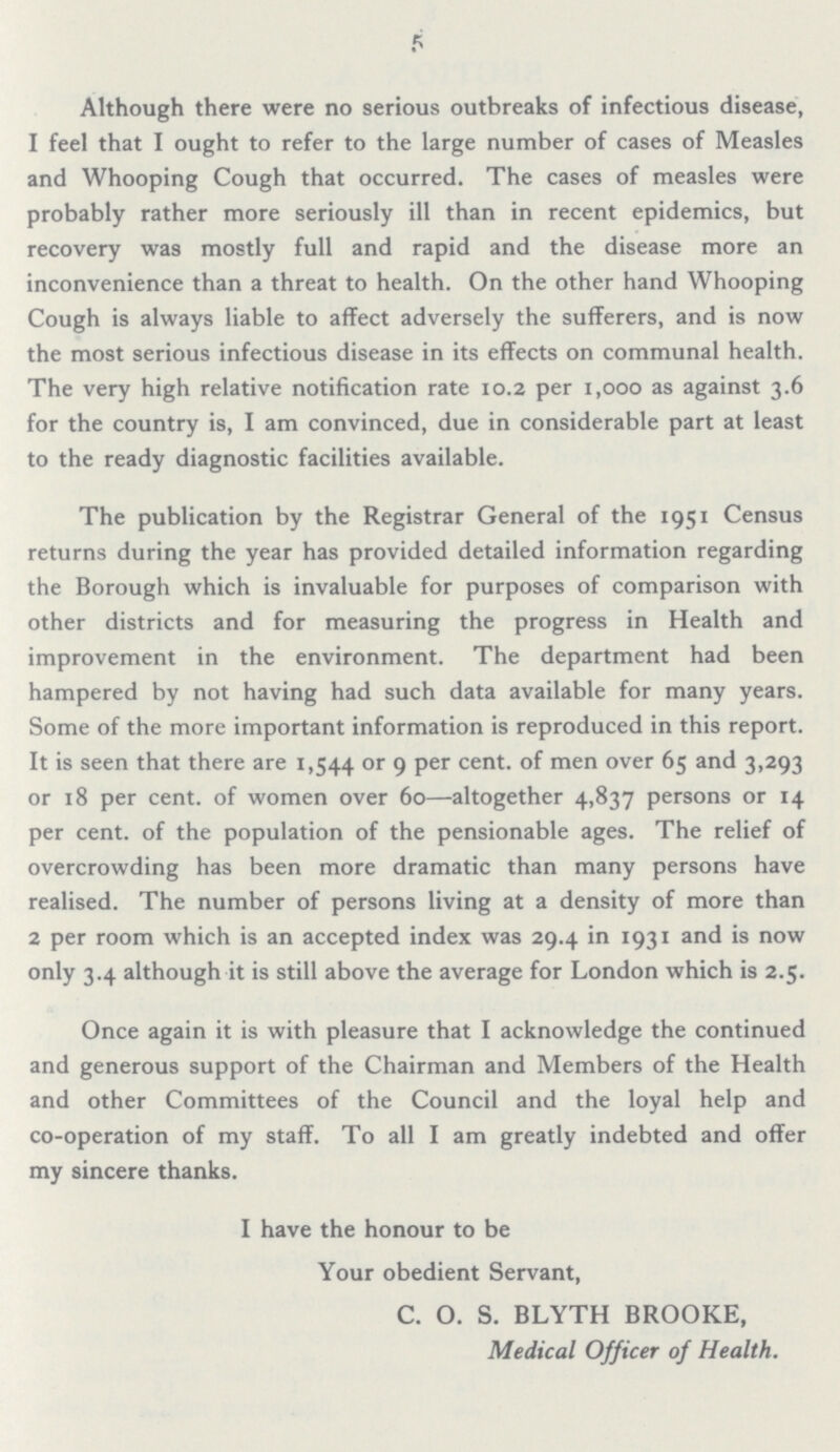 5 Although there were no serious outbreaks of infectious disease, 1 feel that I ought to refer to the large number of cases of Measles and Whooping Cough that occurred. The cases of measles were probably rather more seriously ill than in recent epidemics, but recovery was mostly full and rapid and the disease more an inconvenience than a threat to health. On the other hand Whooping Cough is always liable to affect adversely the sufferers, and is now the most serious infectious disease in its effects on communal health. The very high relative notification rate 10.2 per 1,000 as against 3.6 for the country is, I am convinced, due in considerable part at least to the ready diagnostic facilities available. The publication by the Registrar General of the 1951 Census returns during the year has provided detailed information regarding the Borough which is invaluable for purposes of comparison with other districts and for measuring the progress in Health and improvement in the environment. The department had been hampered by not having had such data available for many years. Some of the more important information is reproduced in this report. It is seen that there are 1,544 or 9 per cent. of men over 65 and 3,293 or 18 per cent. of women over 60—altogether 4,837 persons or 14 per cent. of the population of the pensionable ages. The relief of overcrowding has been more dramatic than many persons have realised. The number of persons living at a density of more than 2 per room which is an accepted index was 29.4 in 1931 and is now only 3.4 although it is still above the average for London which is 2.5. Once again it is with pleasure that I acknowledge the continued and generous support of the Chairman and Members of the Health and other Committees of the Council and the loyal help and co-operation of my staff. To all I am greatly indebted and offer my sincere thanks. I have the honour to be Your obedient Servant, C. O. S. BLYTH BROOKE, Medical Officer of Health.