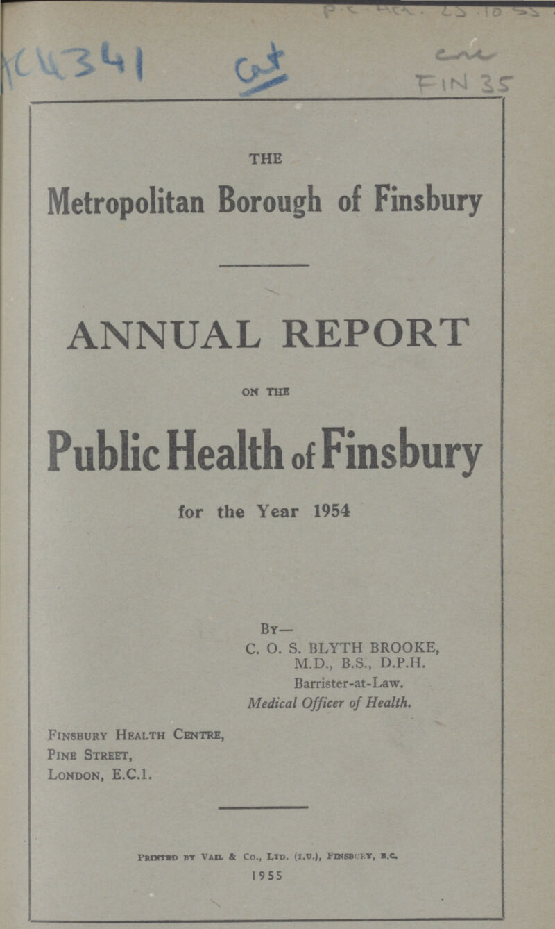 AC4341 cat P.C. HCL. 25.10.55 cum Fin 35 THE Metropolitan Borough of Finsbury ANNUAL REPORT on the Public Health of Finsbury for the Year 1954 By— C. O. S. BLYTH BROOKE, M.D., B.S., D.P.H. Barrister-at-Law. Medical Officer of Health. Finsbury Health Centre, Pine Street, London, E.C.I. Printed by vail & co., ltd, (t. v.), finsdbury, b.c. 19 5 5