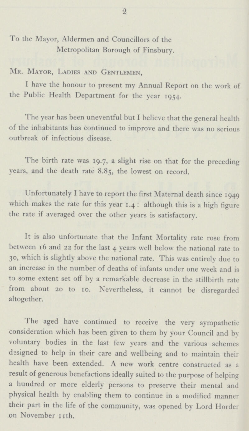 2 To the Mayor, Aldermen and Councillors of the Metropolitan Borough of Finsbury. Mr. Mayor, Ladies and Gentlemen, I have the honour to present my Annual Report on the work of the Public Health Department for the year 1954. The year has been uneventful but I believe that the general health of the inhabitants has continued to improve and there was no serious outbreak of infectious disease. The birth rate was 19.7, a slight rise on that for the preceding years, and the death rate 8.85, the lowest on record. Unfortunately I have to report the first Maternal death since 1949 which makes the rate for this year 1.4: although this is a high figure the rate if averaged over the other years is satisfactory. It is also unfortunate that the Infant Mortality rate rose from between 16 and 22 for the last 4 years well below the national rate to 30, which is slightly above the national rate. This was entirely due to an increase in the number of deaths of infants under one week and is to some extent set off by a remarkable decrease in the stillbirth rate from about 20 to 10. Nevertheless, it cannot be disregarded altogether. The aged have continued to receive the very sympathetic consideration which has been given to them by your Council and by voluntary bodies in the last few years and the various schemes designed to help in their care and wellbeing and to maintain their health have been extended. A new work centre constructed as a result of generous benefactions ideally suited to the purpose of helping a hundred or more elderly persons to preserve their mental and physical health by enabling them to continue in a modified manner their part in the life of the community, was opened by Lord Horder on November 11th.