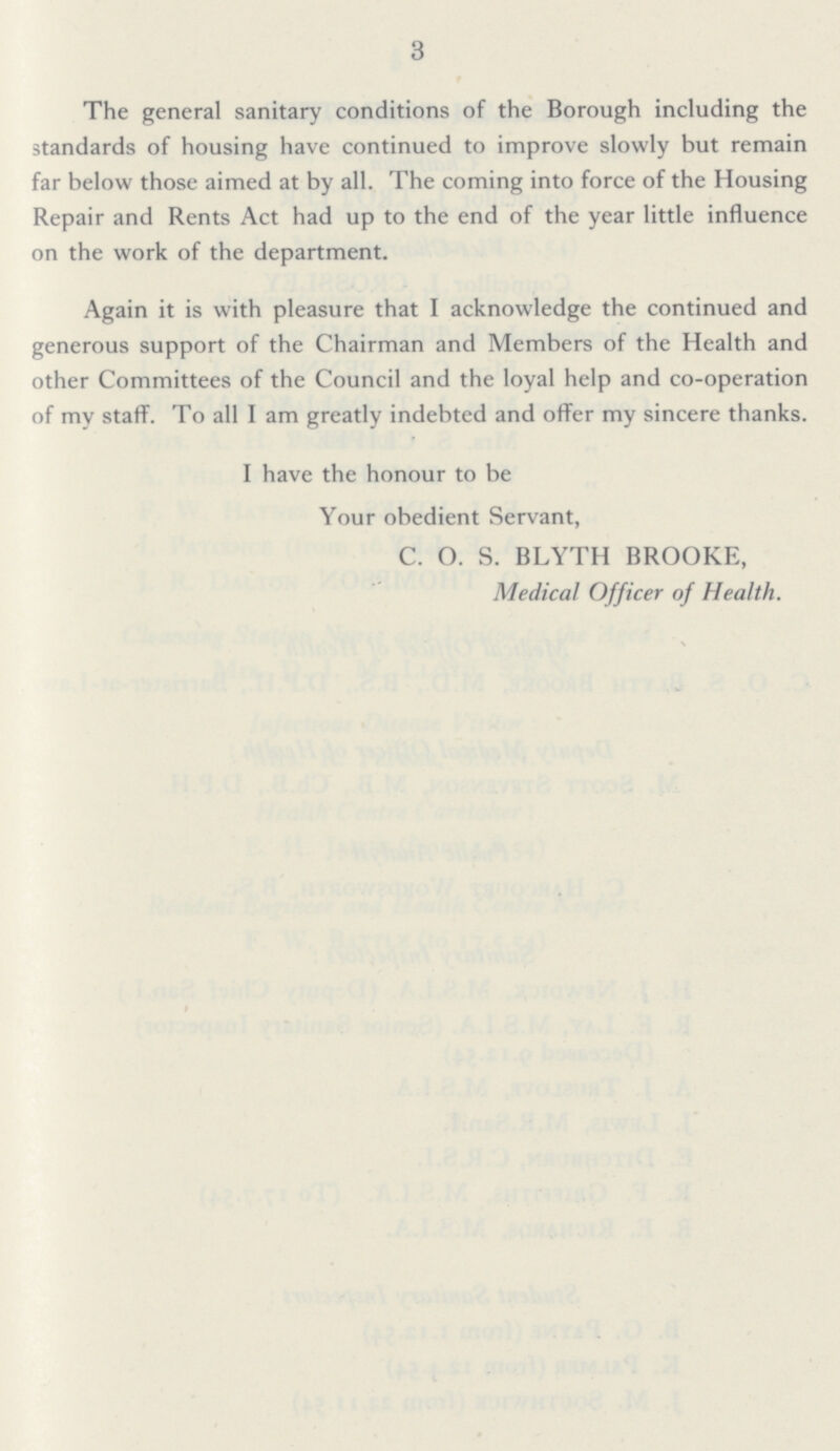 3 The general sanitary conditions of the Borough including the standards of housing have continued to improve slowly but remain far below those aimed at by all. The coming into force of the Housing Repair and Rents Act had up to the end of the year little influence on the work of the department. Again it is with pleasure that I acknowledge the continued and generous support of the Chairman and Members of the Health and other Committees of the Council and the loyal help and co-operation of my staff. To all I am greatly indebted and offer my sincere thanks. I have the honour to be Your obedient Servant, C. O. S. BLYTH BROOKE, Medical Officer of Health.