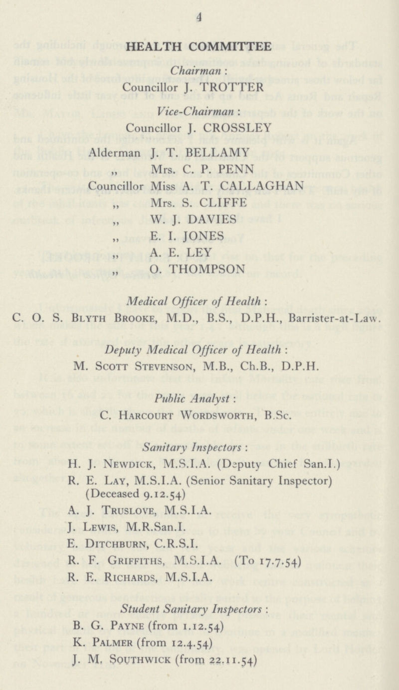 4 HEALTH COMMITTEE Chairman : Councillor J. TROTTER Vice-Chairman : Councillor J. CROSSLEY Alderman J. T. BELLAMY Mrs. C. P. PENN Councillor Miss A. T. CALLAGHAN Mrs. S. CLIFFE W. J. DAVIES E. I. JONES A. E. LEY O. THOMPSON Medical Officer of Health : C. O. S. Blyth Brooke, M.D., B.S., D.P.H., Barrister-at-Law. Deputy Medical Officer of Health : M. Scott Stevenson, M.B., Ch.B., D.P.H. Public Analyst: C. Harcourt Wordsworth, B.Sc. Sanitary Inspectors : H. J. Newdick, M.S.I.A. (Deputy Chief San.I.) R. E. Lay, M.S.I.A. (Senior Sanitary Inspector) (Deceased 9.12.54) A. J. Truslove, M.S.I.A. J. Lewis, M.R.San.I. E. Ditchburn, C.R.S.I. R. F. Griffiths, M.S.I.A. (To 17.7.54) R. E. Richards, M.S.I.A. Student Sanitary Inspectors : B. G. Payne (from 1.12.54) K. Palmer (from 12.4.54) J. M, South wick (from 22.11.54)