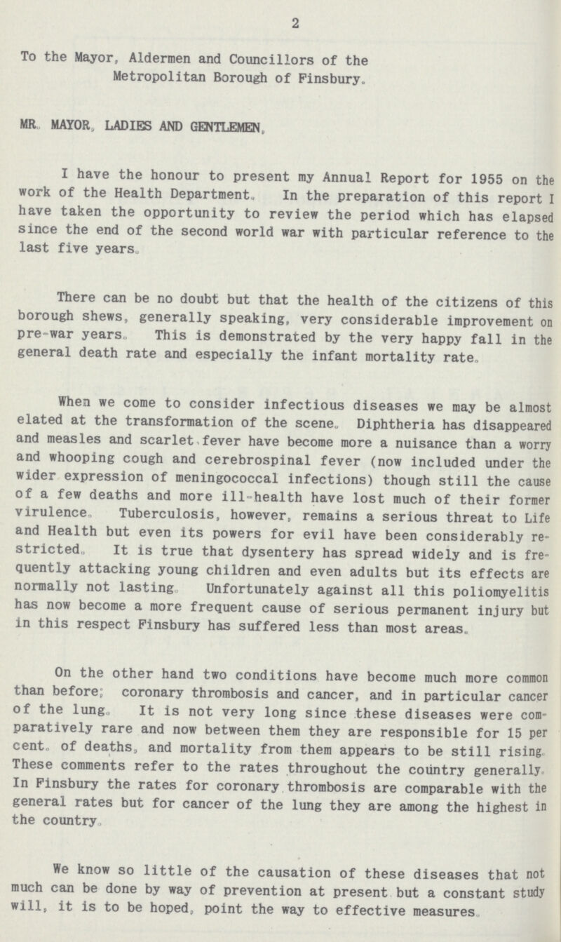 2 To the Mayor, Aldermen and Councillors of the Metropolitan Borough of Finsbury- MR MAYOR, LADIES AND GENTLEMEN, I have the honour to present my Annual Report for 1955 on the work of the Health Department. In the preparation of this report I have taken the opportunity to review the period which has elapsed since the end of the second world war with particular reference to the last five years. There can be no doubt but that the health of the citizens of this borough shews, generally speaking, very considerable improvement on pre-war years, This is demonstrated by the very happy fall in the general death rate and especially the infant mortality rate. When we come to consider infectious diseases we may be almost elated at the transformation of the scene. Diphtheria has disappeared and measles and scarlet,fever have become more a nuisance than a worry and whooping cough and cerebrospinal fever (now included under the wider expression of meningococcal infections) though still the cause of a few deaths and more ill-health have lost much of their former virulence. Tuberculosis, however, remains a serious threat to Life and Health but even its powers for evil have been considerably re stricted. It is true that dysentery has spread widely and is fre quently attacking young children and even adults but its effects are normally not lasting Unfortunately against all this poliomyelitis has now become a more frequent cause of serious permanent injury but in this respect Finsbury has suffered less than most areas. On the other hand two conditions have become much more common than before; coronary thrombosis and cancer, and in particular cancer of the lung. It is not very long since these diseases were com paratively rare and now between them they are responsible for 15 per cent. of deaths, and mortality from them appears to be still rising These comments refer to the rates throughout the country generally In Finsbury the rates for coronary thrombosis are comparable with the general rates but for cancer of the lung they are among the highest in the country. We know so little of the causation of these diseases that not much can be done by way of prevention at present but a constant study will, it is to be hoped, point the way to effective measures