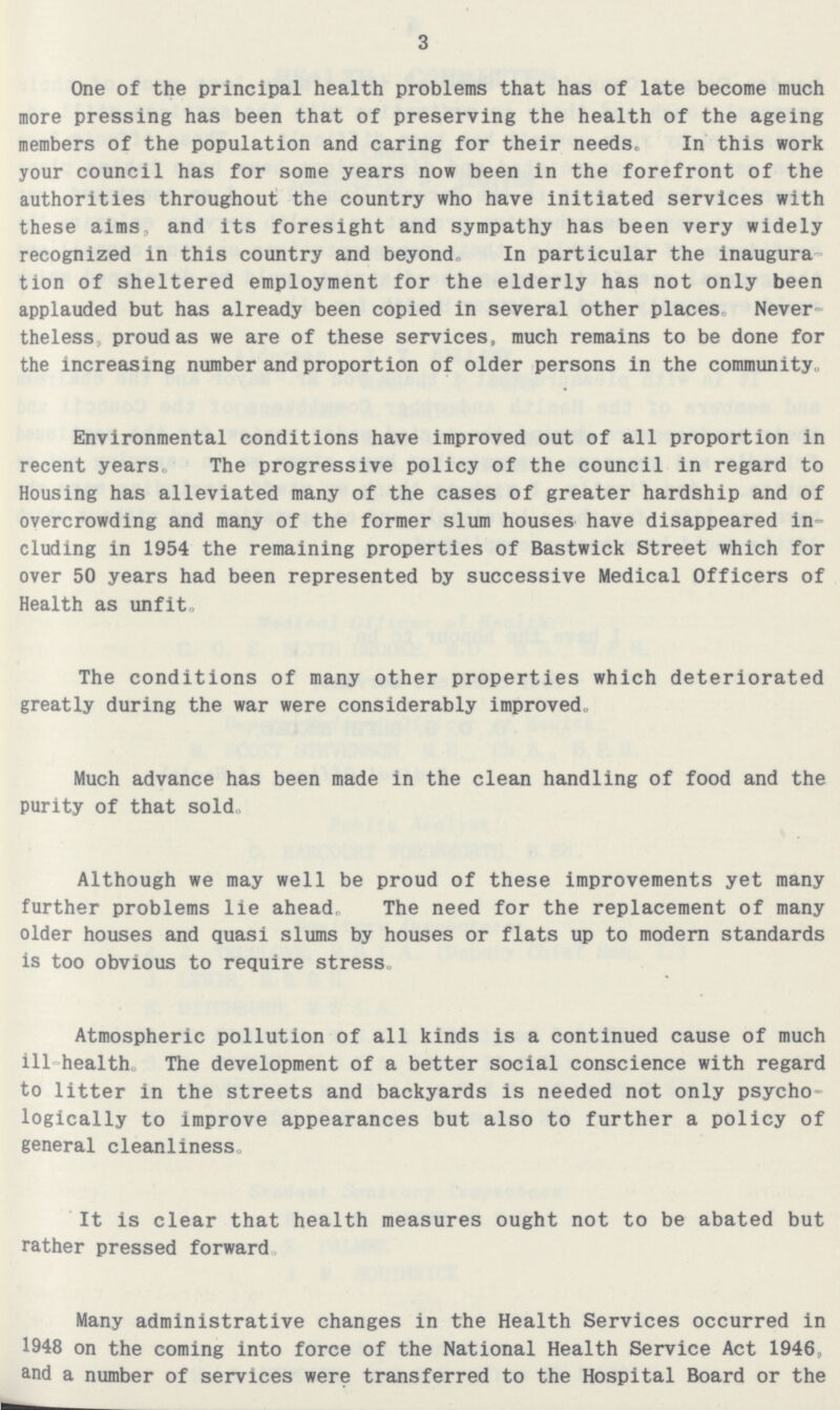 3 One of the principal health problems that has of late become much more pressing has been that of preserving the health of the ageing members of the population and caring for their needs. In this work your council has for some years now been in the forefront of the authorities throughout the country who have initiated services with these aims, and its foresight and sympathy has been very widely recognized in this country and beyond. In particular the inaugura tion of sheltered employment for the elderly has not only been applauded but has already been copied in several other places. Never theless proud as we are of these services, much remains to be done for the increasing number and proportion of older persons in the community. Environmental conditions have improved out of all proportion in recent years. The progressive policy of the council in regard to Housing has alleviated many of the cases of greater hardship and of overcrowding and many of the former slum houses have disappeared in cluding in 1954 the remaining properties of Bastwick Street which for over 50 years had been represented by successive Medical Officers of Health as unfit. The conditions of many other properties which deteriorated greatly during the war were considerably improved. Much advance has been made in the clean handling of food and the purity of that sold. Although we may well be proud of these improvements yet many further problems lie ahead, The need for the replacement of many older houses and quasi slums by houses or flats up to modern standards is too obvious to require stress. Atmospheric pollution of all kinds is a continued cause of much ill-health. The development of a better social conscience with regard to litter in the streets and backyards is needed not only psycho logically to improve appearances but also to further a policy of general cleanliness. It is clear that health measures ought not to be abated but rather pressed forward, Many administrative changes in the Health Services occurred in 1948 on the coming into force of the National Health Service Act 1946, and a number of services were transferred to the Hospital Board or the