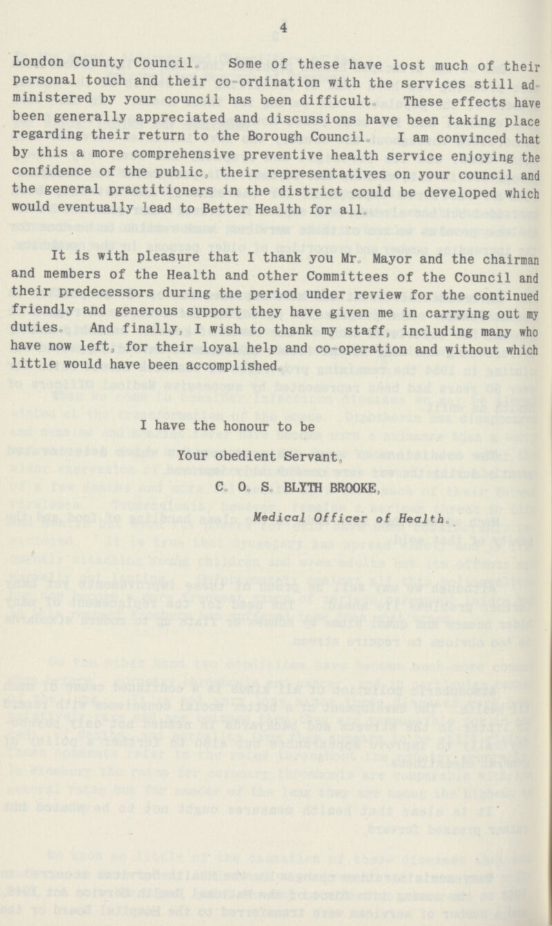 4 London County Council Some of these have lost much of their personal touch and their co-ordination with the services still ad ministered by your council has been difficult. These effects have been generally appreciated and discussions have been taking place regarding their return to the Borough Council. I am convinced that by this a more comprehensive preventive health service enjoying the confidence of the public, their representatives on your council and the general practitioners in the district could be developed which would eventually lead to Better Health for all. It is with pleasure that I thank you Mr Mayor and the chairman and members of the Health and other Committees of the Council and their predecessors during the period under review for the continued friendly and generous support they have given me in carrying out my duties, And finally, I wish to thank my staff, including many who have now left, for their loyal help and co-operation and without which little would have been accomplished I have the honour to be Your obedient Servant, C.O.S. BLYTH BROOKE Medical Officer of Health.