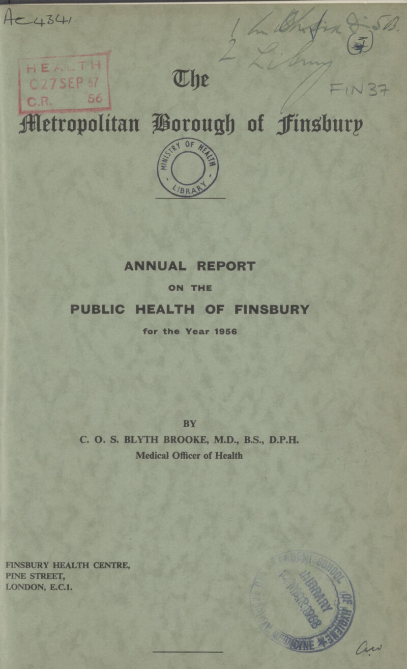 Ac4 341 1 5B 2 library FIN 37 The MetropoIitan Borough of Finsbury ANNUAL REPORT ON THE PUBLIC HEALTH OF FINSBURY for the Year 1956 BY C. O. S. BLYTH BROOKE, M.D., B.S., D.P.H. Medical Officer of Health FINSBURY HEALTH CENTRE, PINE STREET, LONDON, E.C.I.
