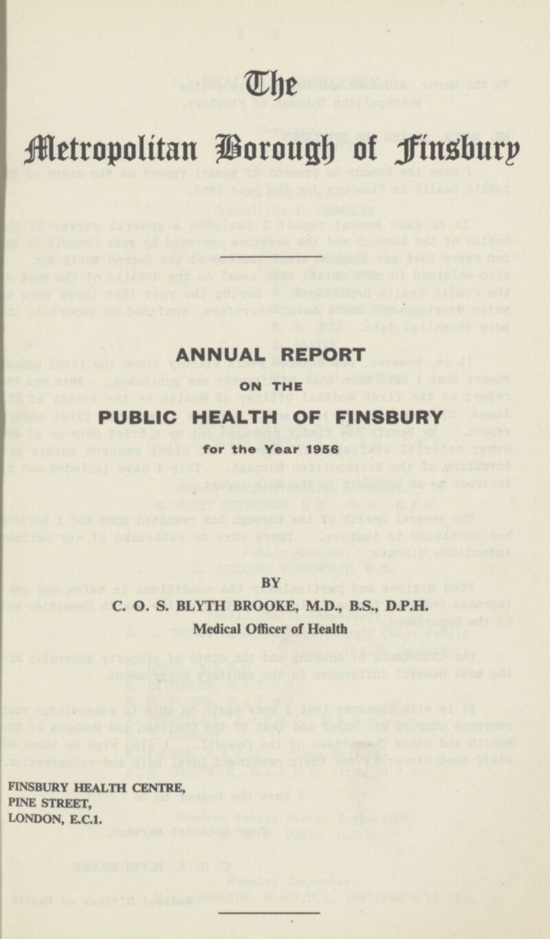 The Metropolitan Borough of Finsbury ANNUAL REPORT ON THE PUBLIC HEALTH OF FINSBURY for the Year 1956 BY C. O. S. BLYTH BROOKE, M.D., B.S., D.P.H. Medical Officer of Health FINSBURY HEALTH CENTRE, PINE STREET, LONDON, E.C.I.
