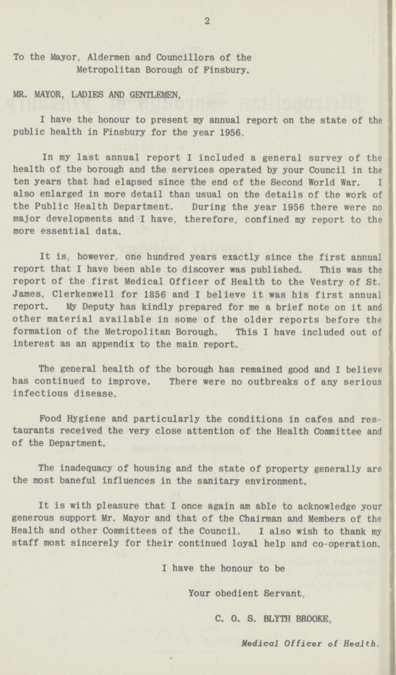 2 To the Mayor, Aldermen and Councillors of the Metropolitan Borough of Finsbury. MR. MAYOR, LADIES AND GENTLEMEN, I have the honour to present my annual report on the state of the public health in Finsbury for the year 1956. In my last annual report I included a general survey of the health of the borough and the services operated by your Council in the ten years that had elapsed since the end of the Second World War. I also enlarged in more detail than usual on the details of the work of the Public Health Department. During the year 1956 there were no major developments and I have, therefore, confined my report to the more essential data. It is, however, one hundred years exactly since the first annual report that I have been able to discover was published. This was the report of the first Medical Officer of Health to the Vestry of St. James, Clerkenwell for 1856 and I believe it was his first annual report. My Deputy has kindly prepared for me a brief note on it and other material available in some of the older reports before the formation of the Metropolitan Borough. This I have included out of interest as an appendix to the main report. The general health of the borough has remained good and I believe has continued to improve. There were no outbreaks of any serious infectious disease. Food Hygiene and particularly the conditions in cafes and res taurants received the very close attention of the Health Committee and of the Department. The inadequacy of housing and the state of property generally are the most baneful influences in the sanitary environment. It is with pleasure that I once again am able to acknowledge your; generous support Mr. Mayor and that of the Chairman and Members of the Health and other Committees of the Council. I also wish to thank my staff most sincerely for their continued loyal help and co-operation. I have the honour to be Your obedient Servant, C. 0. S. BLYTH BROOKE Medical Officer of Health.