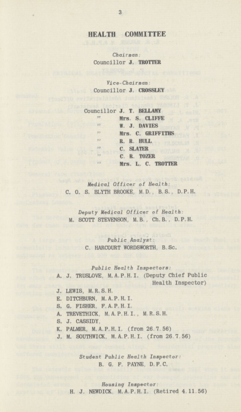 3 HEALTH COMMITTEE Chairman Councillor J. TROTTER Vice-Chairnan: Councillor J. CROSSLEY Councillor J. T. BELLAMY „ Mrs. S. CLIFFE „ W. J. DAVIES „ Mrs C. GRIFFITHS „ R. R. HULL „ C. SLATER „ C. R. TOZER „ Mrs. L. C. TROTTER Medical Officer of Health C. 0. S. BLYTH BROOKE, M.D., B.S., D. P.H. Deputy Medical Officer of Health: M. SCOTT STEVENSON, M.B., Ch. B. , D. P. H. Public Analyst: C. HARCOURT WORDSWORTH, B.Sc. Public Health Inspectors: A. J. TRUSLOVE, M. A. P. H. I. (Deputy Chief Public Health Inspector) J. LEWIS, M. R. S. H. E. DITCHBURN, M.A.P.H.I. S. G. FISHER. F. A. P. H. I. A. TREVETHICK, M. A. P. H. I., M. R. S. H. S. J. CASSIDY, K. PALMER, M. A. P. H. I. (from 26.7.56) J. M. SOUTHWICK, M. A. P. H. I. (from 26.7.56) Student Public Health Inspector: B. G. F. PAYNE, D.F.C. Housing Inspector: H. J. NEWDICK, M. A. P. H. I. (Retired 4.11.56)