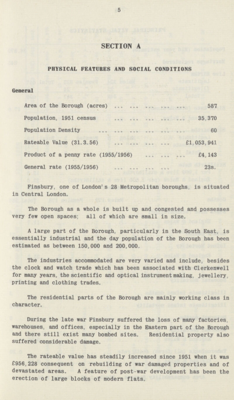5 SECTION A PHYSICAL FEATURES AND SOCIAL CONDITIONS General Area of the Borough (acres) 587 Population, 1951 census 35,370 Population Density 60 Rateable Value (31.3.56) £1,053,941 Product of a penny rate (1955/1956) £4,143 General rate (1955/1956) 23s. Finsbury, one of London's 28 Metropolitan boroughs is situated in Central London. The Borough as a whole is built up and congested and possesses very few open spaces; all of which are small in size. A large part of the Borough, particularly in the South East, is essentially industrial and the day population of the Borough has been estimated as between 150,000 and 200,000 The industries accommodated are very varied and include, besides the clock and watch trade which has been associated with Clerkenwell for many years, the scientific and optical instrument making, jewellery printing and clothing trades. The residential parts of the Borough are mainly working class in character. During the late war Finsbury suffered the loss of many factories warehouses, and offices, especially in the Eastern part of the Borough and there still exist many bombed sites. Residential property also suffered considerable damage. The rateable value has steadily increased since 1951 when it was £956.228 consequent on rebuilding of war damaged properties and of devastated areas. A feature of post-war development has been the erection of large blocks of modern flats.