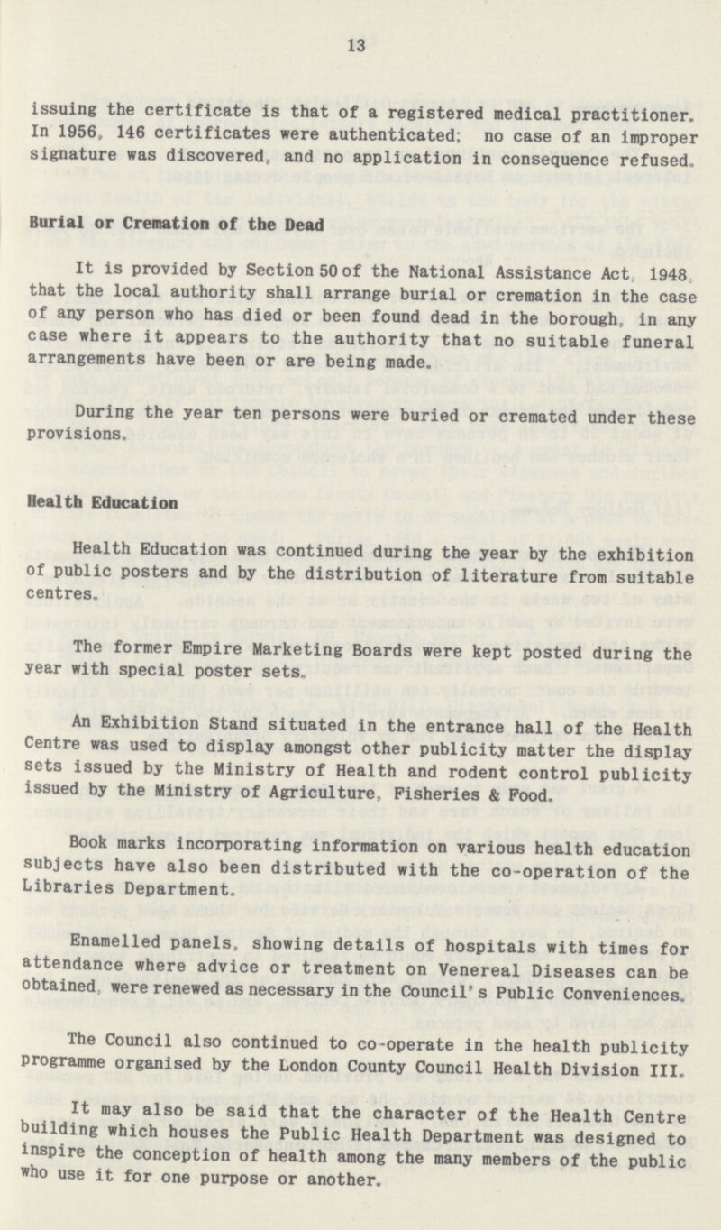 13 issuing the certificate is that of a registered medical practitioner. In 1956, 146 certificates were authenticated; no case of an improper signature was discovered, and no application in consequence refused. Burial or Cremation of the Dead It is provided by Section 50 of the National Assistance Act, 1948, that the local authority shall arrange burial or cremation in the case of any person who has died or been found dead in the borough, in any case where it appears to the authority that no suitable funeral arrangements have been or are being made. During the year ten persons were buried or cremated under these provisions. Health Education Health Education was continued during the year by the exhibition of public posters and by the distribution of literature from suitable centres. The former Empire Marketing Boards were kept posted during the year with special poster sets. An Exhibition Stand situated in the entrance hall of the Health Centre was used to display amongst other publicity matter the display sets issued by the Ministry of Health and rodent control publicity issued by the Ministry of Agriculture, Fisheries & Pood. Book marks incorporating information on various health education subjects have also been distributed with the co-operation of the Libraries Department. Enamelled panels, showing details of hospitals with times for attendance where advice or treatment on Venereal Diseases can be obtained were renewed as necessary in the Council's Public Conveniences. The Council also continued to co-operate in the health publicity programme organised by the London County Council Health Division III. It may also be said that the character of the Health Centre building which houses the Public Health Department was designed to inspire the conception of health among the many members of the public who use it for one purpose or another.