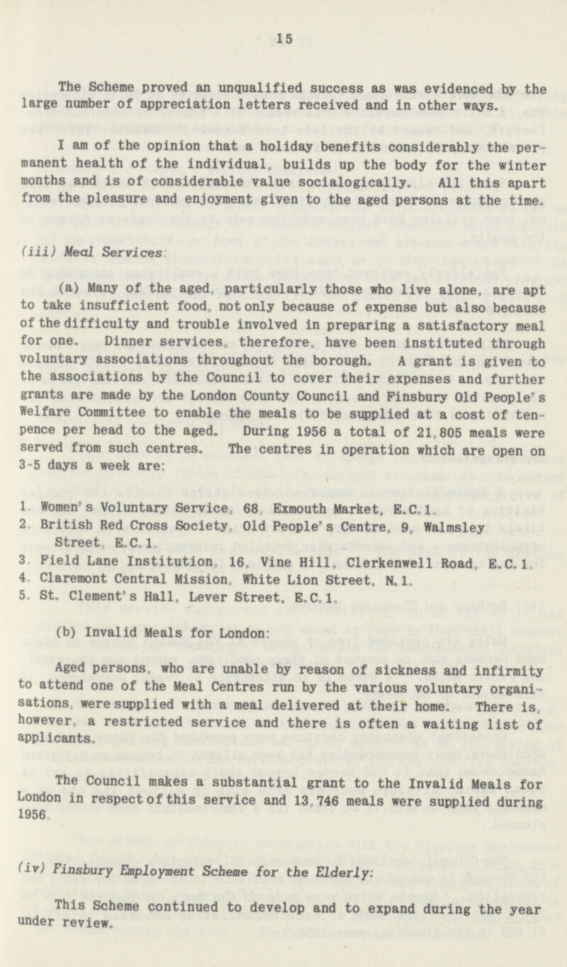 15 The Scheme proved an unqualified success as was evidenced by the large number of appreciation letters received and in other ways. I am of the opinion that a holiday benefits considerably the per manent health of the individual, builds up the body for the winter months and is of considerable value socialogically. All this apart from the pleasure and enjoyment given to the aged persons at the time. (iii) Meal Services (a) Many of the aged, particularly those who live alone, are apt to take insufficient food, not only because of expense but also because of the difficulty and trouble involved in preparing a satisfactory meal for one. Dinner services, therefore, have been instituted through voluntary associations throughout the borough. A grant is given to the associations by the Council to cover their expenses and further grants are made by the London County Council and Finsbury Old People's Welfare Committee to enable the meals to be supplied at a cost of ten pence per head to the aged. During 1956 a total of 21,805 meals were served from such centres. The centres in operation which are open on 3-5 days a week are: 1. Women's Voluntary Service, 68 Exmouth Market, E.C.1. 2. British Red Cross Society, Old People's Centre, 9, Walmsley Street E.C.1. 3. Field Lane Institution, 16, Vine Hill, Clerkenwell Road, E.C.1. 4. Claremont Central Mission, White Lion Street, N. 1. 5. St. Clement's Hall, Lever Street. E.C.1. (b) Invalid Meals for London: Aged persons, who are unable by reason of sickness and infirmity to attend one of the Meal Centres run by the various voluntary organi sations. were supplied with a meal delivered at their home. There is, however, a restricted service and there is often a waiting list of applicants. The Council makes a substantial grant to the Invalid Meals for London in respect of this service and 13, 746 meals were supplied during 1956 (iv) Finsbury Employment Scheme for the Elderly: This Scheme continued to develop and to expand during the year under review.