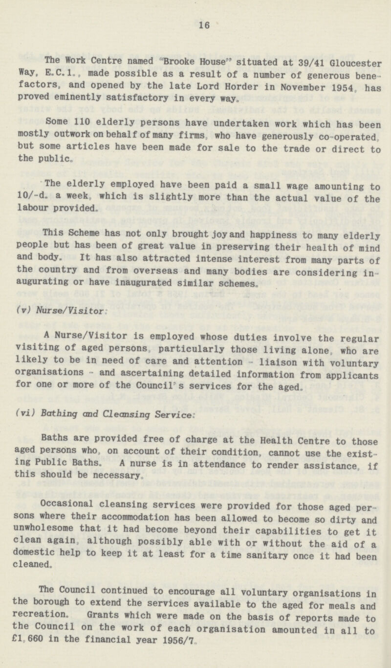16 The Work Centre named Brooke House situated at 39/41 Gloucester Way, E.C.1., made possible as a result of a number of generous bene factors, and opened by the late Lord Border in November 1954, has proved eminently satisfactory in every way. Some 110 elderly persons have undertaken work which has been mostly outwork on behalf of many firms who have generously co-operated, but some articles have been made for sale to the trade or direct to the public. The elderly employed have been paid a small wage amounting to 10/-d. a week which is slightly more than the actual value of the labour provided. This Scheme has not only brought joy and happiness to many elderly people but has been of great value in preserving their health of mind and body. It has also attracted intense interest from many parts of the country and from overseas and many bodies are considering in augurating or have inaugurated similar schemes. (v) Nurse/Visitor: A Nurse/Visitor is employed whose duties involve the regular visiting of aged persons particularly those living alone, who are likely to be in need of care and attention - liaison with voluntary organisations - and ascertaining detailed information from applicants for one or more of the Council's services for the aged. (vi) Bathing and Cleansing Service: Baths are provided free of charge at the Health Centre to those aged persons who, on account of their condition, cannot use the exist ing Public Baths. A nurse is in attendance to render assistance, if this should be necessary Occasional cleansing services were provided for those aged per sons where their accommodation has been allowed to become so dirty and unwholesome that it had become beyond their capabilities to get it clean again, although possibly able with or without the aid of a domestic help to keep it at least for a time sanitary once it had been cleaned. The Council continued to encourage all voluntary organisations in the borough to extend the services available to the aged for meals and recreation. Grants which were made on the basis of reports made to the Council on the work of each organisation amounted in all to £1. 660 in the financial year 1956/7.