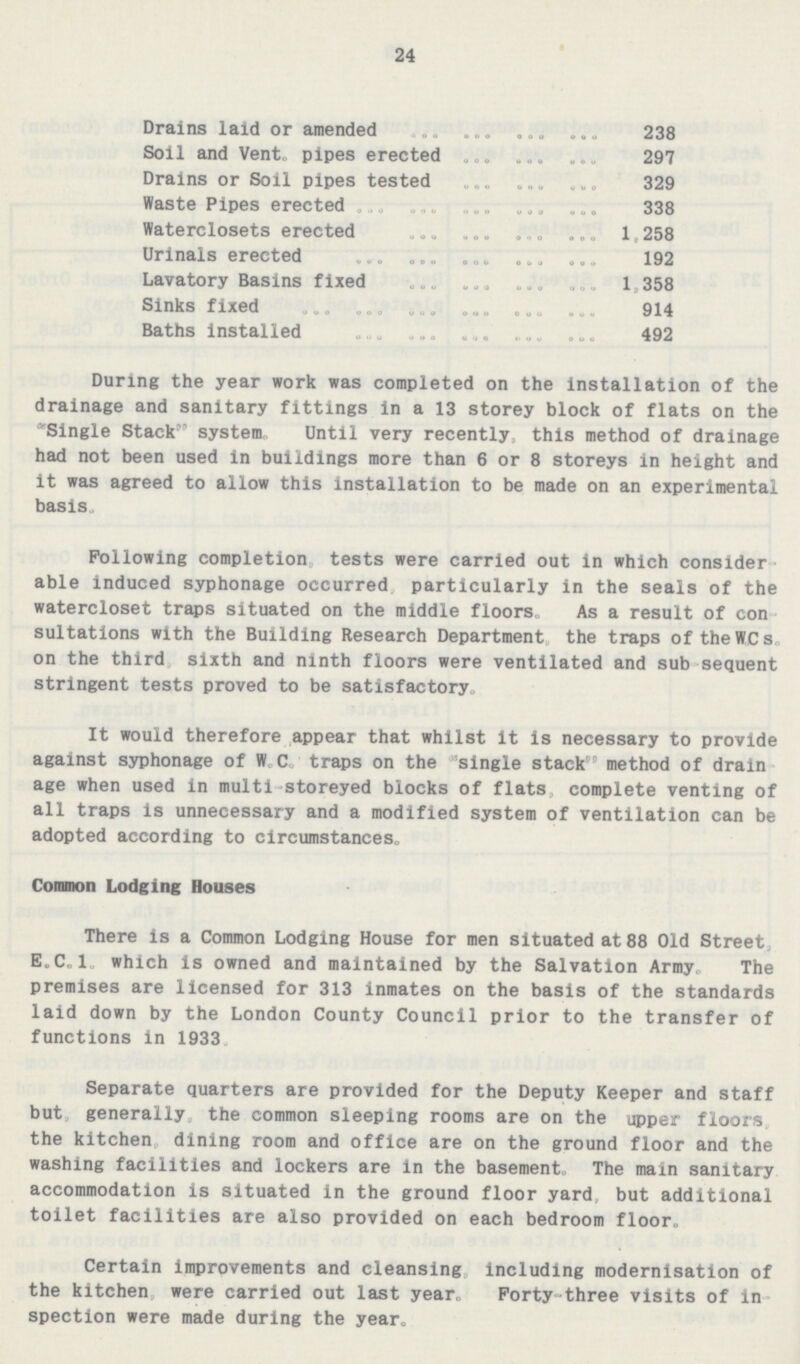 24 Drains laid or amended 238 Soil and Vent. pipes erected 297 Drains or Soil pipes tested 329 Waste Pipes erected 338 Waterclosets erected 1,258 Urinals erected 192 Lavatory Basins fixed 1,358 Sinks fixed 914 Baths installed 492 During the year work was completed on the installation of the drainage and sanitary fittings in a 13 storey block of flats on the Single Stack system Until very recently, this method of drainage had not been used in buildings more than 6 or 8 storeys in height and it was agreed to allow this installation to be made on an experimental basis. Following completion tests were carried out in which consider able induced syphonage occurred particularly in the seals of the watercloset traps situated on the middle floors, As a result of con sultations with the Building Research Department the traps of the W.Cs. on the third, sixth and ninth floors were ventilated and sub-sequent stringent tests proved to be satisfactory. It would therefore appear that whilst it is necessary to provide against syphonage of W.C. traps on the single stack method of drain age when used in multi-storeyed blocks of flats, complete venting of all traps is unnecessary and a modified system of ventilation can be adopted according to circumstances. Common Lodging Houses There is a Common Lodging House for men situated at 88 Old Street, E.C.1. which is owned and maintained by the Salvation Army. The premises are licensed for 313 inmates on the basis of the standards laid down by the London County Council prior to the transfer of functions in 1933. Separate quarters are provided for the Deputy Keeper and staff but generally, the common sleeping rooms are on the upper floors, the kitchen, dining room and office are on the ground floor and the washing facilities and lockers are in the basement. The main sanitary accommodation is situated in the ground floor yard but additional toilet facilities are also provided on each bedroom floor. Certain improvements and cleansing including modernisation of the kitchen, were carried out last year. Forty-three visits of in spection were made during the year.