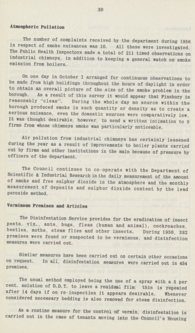 30 Atmospheric Pollution The number of complaints received by the department during 1956 in respect of smoke nuisances was 10. All these were investigated. The Public Health Inspectors made a total of 211 timed observations on industrial chimneys, in addition to keeping a general watch on smoke emission from boilers. On one day in October I arranged for continuous observations to be made from high buildings throughout the hours of daylight in order to obtain an overall picture of the size of the smoke problem in the borough, As a result of this survey it would appear that Finsbury is reasonably clean. During the whole day no source within the borough produced smoke in such quantity or density as to create a serious nuisance, even the domestic sources were comparatively low. It was thought desirable, however to send a written intimation to 9 firms from whose chimneys smoke was particularly noticeable. Air pollution from industrial chimneys has certainly lessened during the year as a result of improvements to boiler plants carried out by firms and other institutions in the main because of pressure by officers of the department. The Council continues to co-operate with the Department of Scientific & Industrial Research in the daily measurement of the amount of smoke and free sulphur dioxide in the atmosphere and the monthly measurement of deposits and sulphur dioxide content by the lead peroxide method. Verminous Premises and Articles The Disinfestation Service provides for the eradication of insect pests, viz., ants, bugs, fleas (human and animal), cockroaches, beetles, moths, steam flies and other insects. During 1956, 382 premises were found or suspected to be verminous, and disinfection measures were carried out. Similar measures have been carried out on certain other occasions on request. In all, disinfestation measures were carried out in 454 premises. The usual method employed being the use of a spray with a 5 per cent. solution of D.D.T. to leave a residual film; this is repeated after 14 days if on re-inspection it appears desirable. Whenever considered necessary bedding is also removed for steam disinfection. As a routine measure for the control of vermin, disinfestation is carried out in the case of tenants moving into the Council's Housing