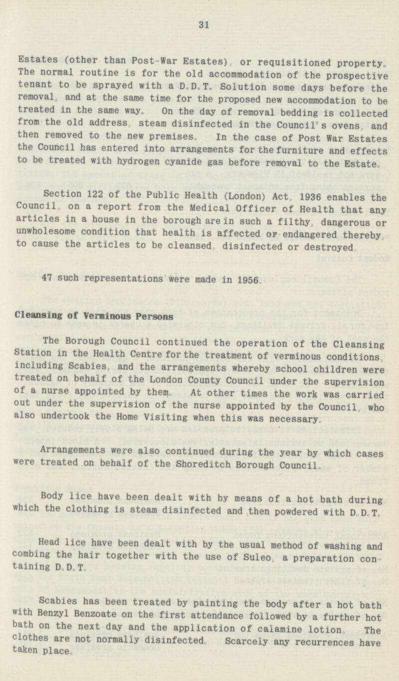 31 Estates (other than Post-War Estates) or requisitioned property. The normal routine is for the old accommodation of the prospective tenant to be sprayed with a D.D.T. Solution some days before the removal and at the same time for the proposed new accommodation to be treated in the same way. On the day of removal bedding is collected from the old address, steam disinfected in the Council's ovens, and then removed to the new premises. In the case of Post War Estates the Council has entered into arrangements for the furniture and effects to be treated with hydrogen cyanide gas before removal to the Estate. Section 122 of the Public Health (London) Act, 1936 enables the Council, on a report from the Medical Officer of Health that any articles in a house in the borough are in such a filthy, dangerous or unwholesome condition that health is affected of endangered thereby to cause the articles to be cleansed, disinfected or destroyed 47 such representations were made in 1956. Cleansing of Verminous Persons The Borough Council continued the operation of the Cleansing Station in the Health Centre for the treatment of verminous conditions, including Scabies and the arrangements whereby school children were treated on behalf of the London County Council under the supervision of a nurse appointed by them. At other times the work was carried out under the supervision of the nurse appointed by the Council, who also undertook the Home Visiting when this was necessary. Arrangements were also continued during the year by which cases were treated on behalf of the Shoreditch Borough Council. Body lice have been dealt with by means of a hot bath during which the clothing is steam disinfected and then powdered with D.D.T. Head lice have been dealt with by the usual method of washing and combing the hair together with the use of Suleo, a preparation con taining D.D.T. Scabies has been treated by painting the body after a hot bath with Benzyl Benzoate on the first attendance followed by a further hot bath on the next day and the application of calamine lotion. The clothes are not normally disinfected. Scarcely any recurrences have taken place.