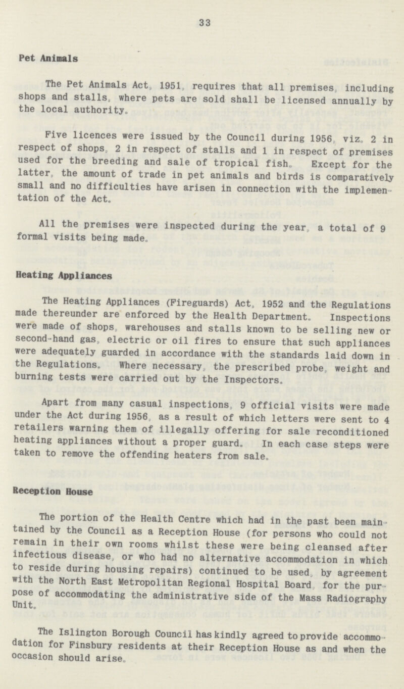 33 Pet Animals The Pet Animals Act, 1951, requires that all premises including shops and stalls, where pets are sold shall be licensed annually by the local authority. Five licences were issued by the Council during 1956 viz, 2 in respect of shops, 2 in respect of stalls and 1 in respect of premises used for the breeding and sale of tropical fish„ Except for the latter, the amount of trade in pet animals and birds is comparatively small and no difficulties have arisen in connection with the implemen tation of the Act. All the premises were inspected during the year, a total of 9 formal visits being made. Heating Appliances The Heating Appliances (Fireguards) Act, 1952 and the Regulations made thereunder are enforced by the Health Department. Inspections were made of shops, warehouses and stalls known to be selling new or second-hand gas electric or oil fires to ensure that such appliances were adequately guarded in accordance with the standards laid down in the Regulations. Where necessary the prescribed probe, weight and burning tests were carried out by the Inspectors. Apart from many casual inspections, 9 official visits were made under the Act during 1956, as a result of which letters were sent to 4 retailers warning them of illegally offering for sale reconditioned heating appliances without a proper guard. In each case steps were taken to remove the offending heaters from sale. Reception House The portion of the Health Centre which had in the past been main¬ tained by the Council as a Reception House (for persons who could not remain in their own rooms whilst these were being cleansed after infectious disease or who had no alternative accommodation in which to reside during housing repairs) continued to be used, by agreement with the North East Metropolitan Regional Hospital Board for the pur pose of accommodating the administrative side of the Mass Radiography Unit. The Islington Borough Council has kindly agreed to provide accommo dation for Finsbury residents at their Reception House as and when the occasion should arise.