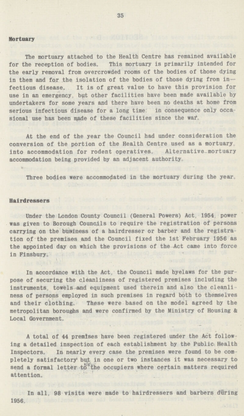 35 Mortuary The mortuary attached to the Health Centre has remained available for the reception of bodies. This mortuary is primarily intended for the early removal from overcrowded rooms of the bodies of those dying in them and for the isolation of the bodies of those dying from in fectious disease. It is of great value to have this provision for use in an emergency, but other facilities have been made available by undertakers for some years and there have been no deaths at home from serious infectious disease for a long time in consequence only occa sional use has been made of these facilities since the war, At the end of the year the Council had under consideration the conversion of the portion of the Health Centre used as a mortuary into accommodation for rodent operatives. Alternative-mortuary accommodation being provided by an adjacent authority. Three bodies were accommodated in the mortuary during the year. Hairdressers Under the London County Council (General Powers) Act 1954 power was given to Borough Councils to require the registration of persons carrying on the business of a hairdresser or barber and the registra tion of the premises and the Council fixed the 1st February 1956 as the appointed day on which the provisions of the Act came into force in Finsbury. In accordance with the Act, the Council made byelaws for the pur pose of securing the cleanliness of registered premises including the instruments, towels and equipment used therein and also the cleanli ness of persons employed in such premises in regard both to themselves and their clothing.These were based on the model agreed by the metropolitan boroughs and were confirmed by the Ministry of Housing & Local Government. A total of 44 premises have been registered under the Act follow ing a detailed inspection of each establishment by the Public Health Inspectors. In nearly every case the premises were found to be com pletely satisfactory but in one or two instances it was necessary to send a formal letter to the occupiers where certain matters required attention. In all, 98 visits were made to hairdressers and barbers during 1956.