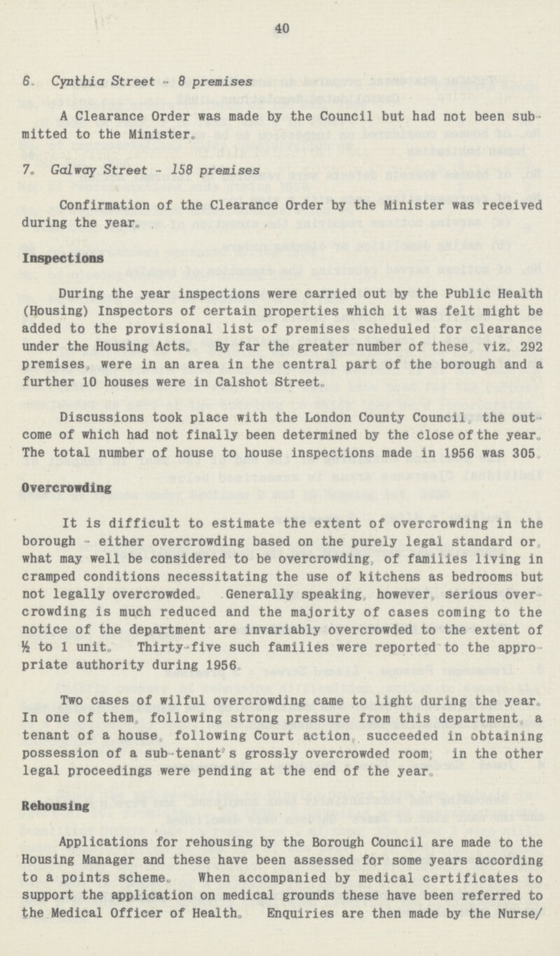 40 6. Cynthia Street - 8 premises A Clearance Order was made by the Council but had not been sub mitted to the Minister. 7. Galway Street - 158 premises Confirmation of the Clearance Order by the Minister was received during the year. Inspections During the year inspections were carried out by the Public Health (Housing) Inspectors of certain properties which it was felt might be added to the provisional list of premises scheduled for clearance under the Housing Acts. By far the greater number of these viz. 292 premises, were in an area in the central part of the borough and a further 10 houses were in Calshot Street. Discussions took place with the London County Council the out come of which had not finally been determined by the close of the year. The total number of house to house inspections made in 1956 was 305. Overcrowding It is difficult to estimate the extent of overcrowding in the borough - either overcrowding based on the purely legal standard or what may well be considered to be overcrowding, of families living in cramped conditions necessitating the use of kitchens as bedrooms but not legally overcrowded. Generally speaking however serious over crowding is much reduced and the majority of cases coming to the notice of the department are invariably overcrowded to the extent of ½ to 1 unit. Thirty-five such families were reported to the appro priate authority during 1956. Two cases of wilful overcrowding came to light during the year. In one of them, following strong pressure from this department, a tenant of a house, following Court action, succeeded in obtaining possession of a sub- tenant's grossly overcrowded room; in the other legal proceedings were pending at the end of the year. Rehousing Applications for rehousing by the Borough Council are made to the Housing Manager and these have been assessed for some years according to a points scheme. When accompanied by medical certificates to support the application on medical grounds these have been referred to the Medical Officer of Health. Enquiries are then made by the Nurse/