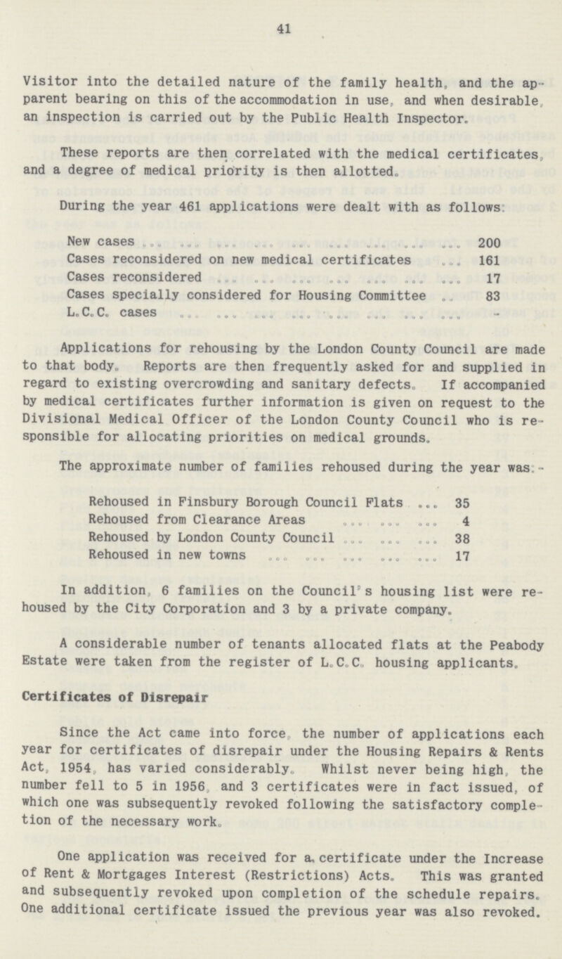 41 Visitor into the detailed nature of the family health, and the ap parent bearing on this of the accommodation in use, and when desirable, an inspection is carried out by the Public Health Inspector. These reports are then correlated with the medical certificates, and a degree of medical priority is then allotted. During the year 461 applications were dealt with as follows: New cases 200 Cases reconsidered on new medical certificates 161 Cases reconsidered 17 Cases specially considered for Housing Committee 83 L.C. C. cases - Applications for rehousing by the London County Council are made to that body. Reports are then frequently asked for and supplied in regard to existing overcrowding and sanitary defects. If accompanied by medical certificates further information is given on request to the Divisional Medical Officer of the London County Council who is re sponsible for allocating priorities on medical grounds. The approximate number of families rehoused during the year was:- Rehoused in Finsbury Borough Council Plats 35 Rehoused from Clearance Areas 4 Rehoused by London County Council 38 Rehoused in new towns 17 In addition, 6 families on the Council's housing list were re housed by the City Corporation and 3 by a private company. A considerable number of tenants allocated flats at the Peabody Estate were taken from the register of L.C.C. housing applicants. Certificates of Disrepair Since the Act came into force, the number of applications each year for certificates of disrepair under the Housing Repairs & Rents Act, 1954, has varied considerably. Whilst never being high, the number fell to 5 in 1956, and 3 certificates were in fact issued, of which one was subsequently revoked following the satisfactory comple tion of the necessary work. One application was received for a, certificate under the Increase of Rent & Mortgages Interest (Restrictions) Acts. This was granted and subsequently revoked upon completion of the schedule repairs. One additional certificate issued the previous year was also revoked.