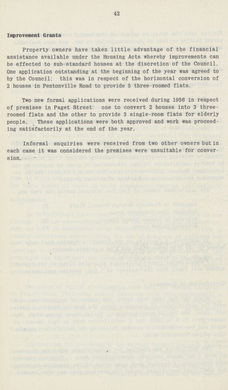 42 Improvement Grants Property owners have taken little advantage of the financial assistance available under the Housing Acts whereby improvements can be effected to sub-standard houses at the discretion of the Council. One application outstanding at the beginning of the year was agreed to by the Council; this was in respect of the horizontal conversion of 2 houses in Pentonville Road to provide 5 three roomed flats. Two new formal applications were received during 1956 in respect of premises in Paget Street one to convert 2 houses into 3 three roomed flats and the other to provide 3 single-room flats for elderly people. These applications were both approved and work was proceed ing satisfactorily at the end of the year. Informal enquiries were received from two other owners but in each case it was considered the premises were unsuitable for conver sion.