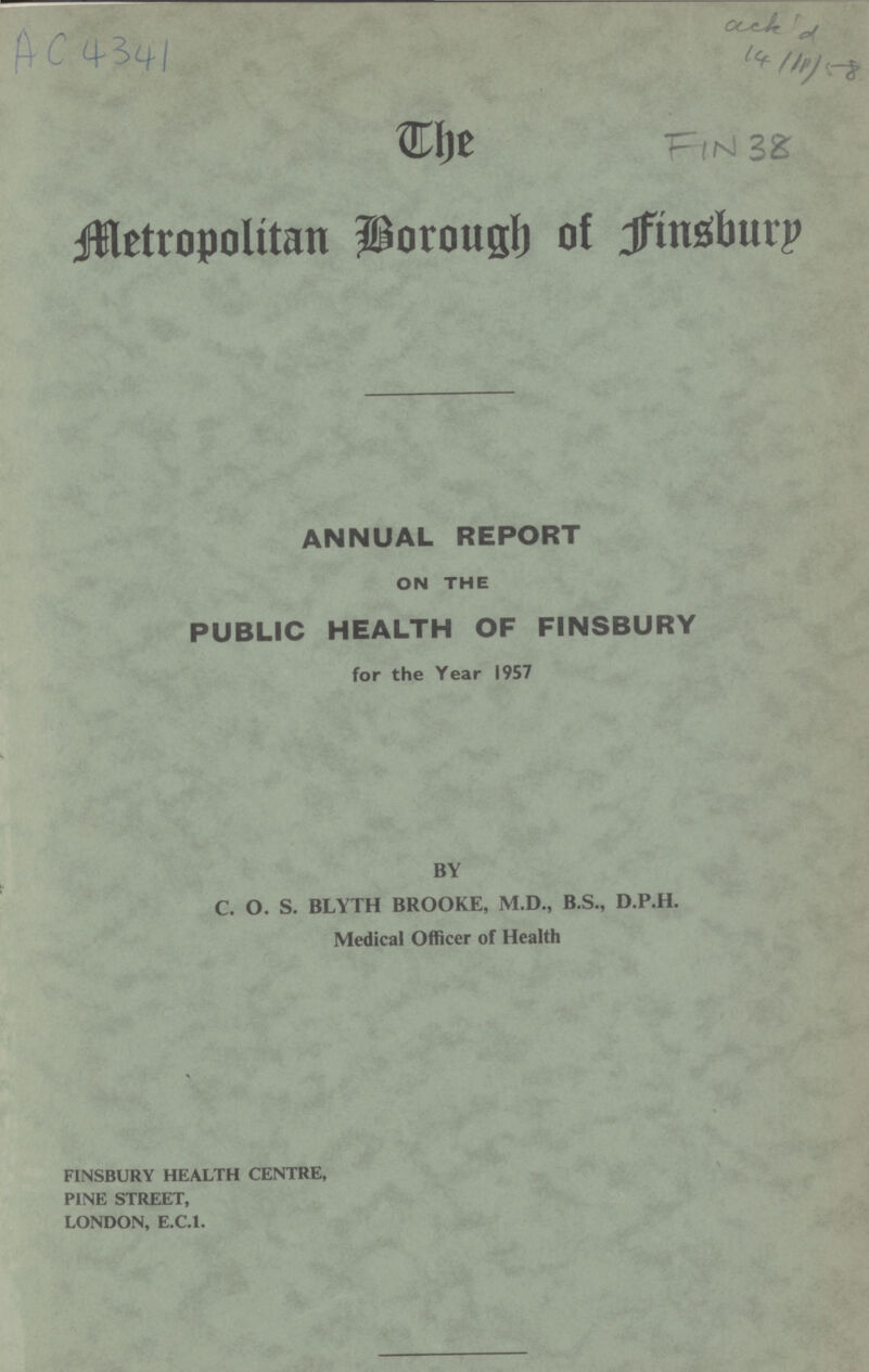 The Metropolitan Borough of Finsbury ANNUAL REPORT ON THE PUBLIC HEALTH OF FINSBURY for the Year 1957 BY C. O. S. BLYTH BROOKE, M.D., B.S., D.P.H. Medical Officer of Health FINSBURY HEALTH CENTRE, PINE STREET, LONDON, E.C.I.